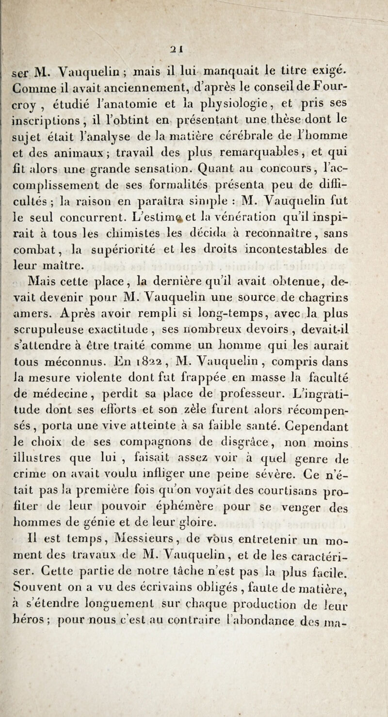 ser M. Vauqueïin ; mais il lui manquait le titre exigé. Comme il avait anciennement, d’après le conseil de Four- croy , étudié l’anatomie et la physiologie, et pris ses inscriptions, il l’obtint en présentant une thèse dont le sujet était l’analyse de la matière cérébrale de l’homme et des animaux; travail des plus remarquables, et qui fit alors une grande sensation. Quant au concours, l’ac¬ complissement de ses formalités présenta peu de diffi¬ cultés ; la raison en paraîtra simple : M. Yauquelin fut le seul concurrent. L’estima et la vénération qu’il inspi¬ rait à tous les chimistes les décida à reconnaître, sans combat, la supériorité elles droits incontestables de leur maître. Mais cette place, la dernière qu’il avait obtenue, de¬ vait devenir pour M. Yauquelin une source de chagrins amers. Après avoir rempli si long-temps, avec la plus scrupuleuse exactitude , ses nombreux devoirs , devait-il s’attendre à être traité comme un homme qui les aurait tous méconnus, lin 1822, M. Vauqueïin , compris dans la mesure violente dont fut frappée en masse la faculté de médecine, perdit sa place de professeur. L’ingrati¬ tude dont ses efforts et son zèle furent alors récompen¬ sés, porta une vive atteinte à sa faible santé. Cependant le choix de ses compagnons de disgrâce, non moins illustres que lui , faisait assez voir à quel genre de crime on avait voulu infli ger une peine sévère. Ce n’é¬ tait pas la première fois qu’on voyait des courtisans pro¬ fiter de leur pouvoir éphémère pour se venger des hommes de génie et de leur gloire. Il est temps, Messieurs, de vous entretenir un mo¬ ment clés travaux de M. Vauqueïin, et de les caractéri¬ ser. Cette partie de notre tâche n’est pas la plus facile. Souvent on a vu des écrivains obligés , faute de matière, à s’étendre longuement sur chaque production de leur héros; pour nous c’est au contraire l’abondance, des ma-