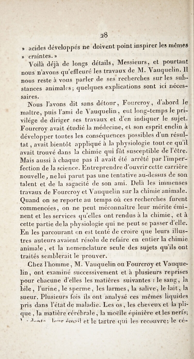 * acides développés ne doivent point inspirer les mêmes » craintes. » Voilà déjà de longs détails, Messieurs, et pourtant nous n’avons qu’effleuré les travaux de M. Vauquelin. Il nous reste à vous parler de ses recherches sur les sub¬ stances animales ; quelques explications sont ici néces¬ saires. Nous lavons dit sans détour, Fourcroy, d’abord le maître, puis l’ami de Vauquelin , eut long-temps le pri¬ vilège de diriger ses travaux et d’en indiquer le sujet, Fourcroy avait étudie la medecine, et son esprit enclin à développer toutes les conséquences possibles d un résul¬ tat , avait bientôt appliqué à la physiologie tout ce quil avait trouvé dans la chimie qui fut susceptible de 1 etre. Mais aussi à chaque pas il avait été arrêté par l’imper¬ fection de la science. Entreprendre d ouvrir cette carrière nouvelle, ne lui parut pas une tentative au-dessus de son talent et de la sagacité de son ami. Delà les immenses travaux de Fourcroy et Vauquelin sur la chimie animale. Quand on se reporte au temps où ces recherches furent commencées, on ne peut méconnaître leur mérite émi¬ nent et les services qu’elles ont rendus à la chimie, et à cette partie delà physiologie qui ne peut se passer d elle. En les parcourant on est tenté de croire que leurs illus¬ tres auteurs avaient résolu de refaire en entier la chimie animale , et la nomenclature seule des sujets qu’ils ont traités semblerait le prouver. Chez l’homme, M. Vauquelin ou Fourcroy et Vauque*- lin, ont examiné successivement et à plusieurs reprises pour chacune d’elles les matières suivantes : le sang, la hile, l’urine, le sperme, les larmes, la salive, le lait, la sueur. Plusieurs fois ils ont analysé ces mêmes liquides pris dans l’état de maladie. Les os, les cheveux et la pli- que , la matière cérébrale , la moelle épinière et les nerls; 1 - U^r émad et le tartre qui les recouvre; le cé-