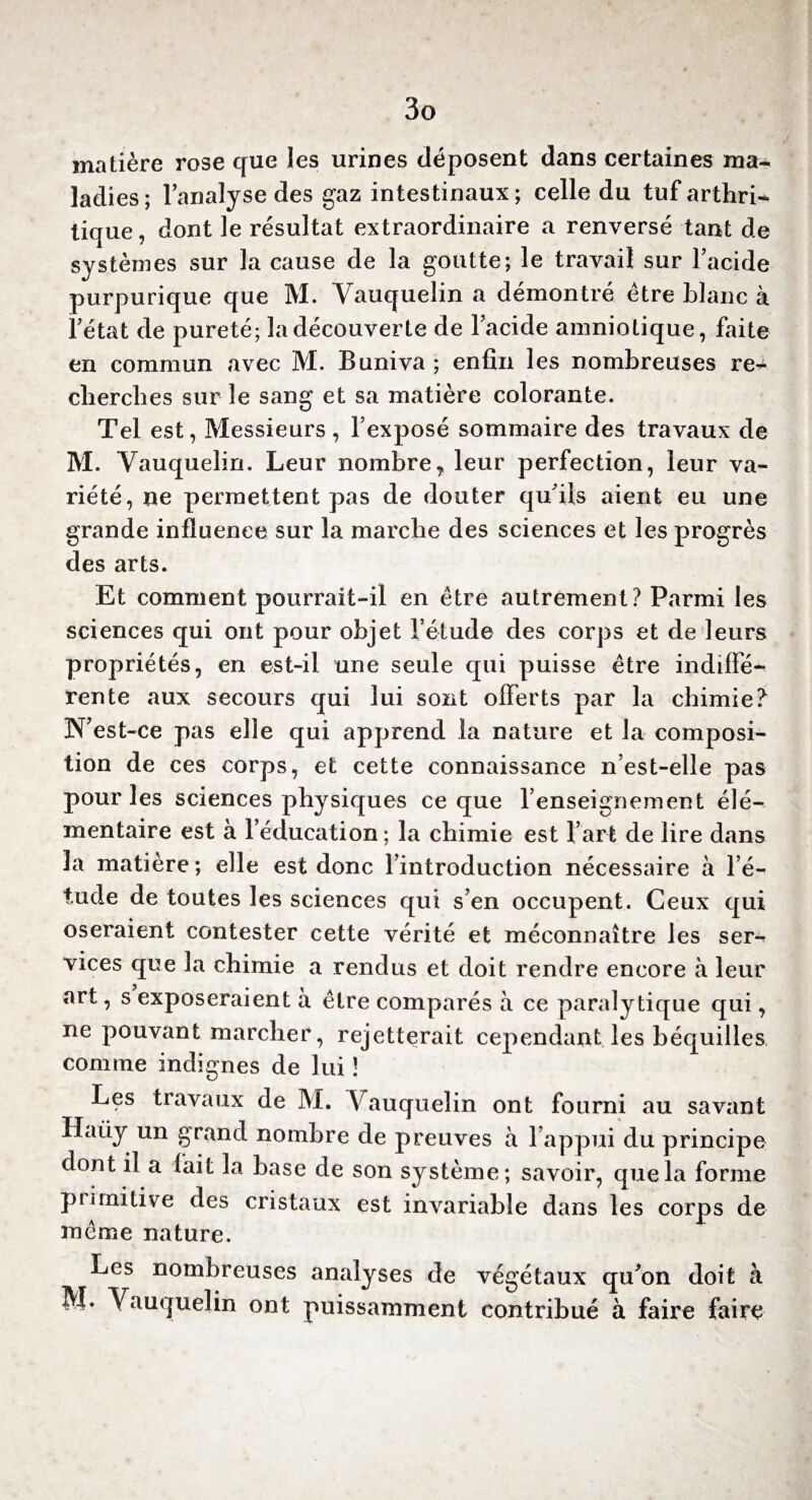 matière rose que les urines déposent dans certaines ma¬ ladies; l’analyse des gaz intestinaux; celle du tuf arthri¬ tique, dont le résultat extraordinaire a renversé tant de systèmes sur la cause de la goutte; le travail sur l’acide purpurique que M. Yauquelin a démontré être blanc à l’état de pureté; la découverte de l’acide amniotique, faite en commun avec M. Buniva ; enfin les nombreuses re+ cherches sur le sang et sa matière colorante. Tel est, Messieurs , l’exposé sommaire des travaux de M. Yauquelin. Leur nombre7 leur perfection, leur va¬ riété, ne permettent pas de douter qu’ils aient eu une grande influence sur la marche des sciences et les progrès des arts. Et comment pourrait-il en être autrement? Parmi les sciences qui ont pour objet l’étude des corps et de leurs propriétés, en est-il une seule qui puisse être indiffé¬ rente aux secours qui lui sont offerts par la chimie? N’est-ce pas elle qui apprend la nature et la composi¬ tion de ces corps, et cette connaissance n’est-elle pas pour les sciences physiques ce que l’enseignement élé¬ mentaire est à l’éducation ; la chimie est l’art de lire dans la matière; elle est donc l’introduction nécessaire à l’é¬ tude de toutes les sciences qui s’en occupent. Ceux qui oseraient contester cette vérité et méconnaître les ser-^ vices que la chimie a rendus et doit rendre encore à leur art, s exposeraient à être comparés à ce paralytique qui, ne pouvant marcher, rejetterait cependant les béquilles comme indignes de lui ! Les travaux de M. Yauquelin ont fourni au savant Haiiy un grand nombre de preuves à l’appui du principe dont il a fait la base de son système; savoir, que la forme primitive des cristaux est invariable dans les corps de même nature. Les nombreuses analyses de végétaux qu’on doit à M* Yauquelin ont puissamment contribué à faire faire