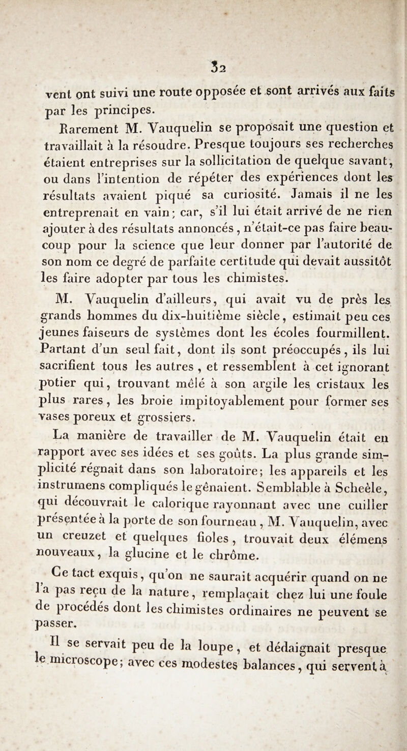 vent ont suivi une route opposée et sont arrivés aux faits par les principes. Rarement M. Yauquelin se proposait une question et travaillait à la résoudre. Presque toujours ses recherches étaient entreprises sur la sollicitation de quelque savant, ou dans l’intention de répéter des expériences dont les résultats avaient piqué sa curiosité. Jamais il ne les entreprenait en vain; car, s’il lui était arrivé de ne rien ajouter à des résultats annoncés , n’était-ce pas faire beau¬ coup pour la science que leur donner par l’autorité de son nom ce degré de parfaite certitude qui devait aussitôt les faire adopter par tous les chimistes. M. Yauquelin d’ailleurs, qui avait vu de près les grands hommes du dix-huitième siècle, estimait peu ces jeunes faiseurs de systèmes dont les écoles fourmillent. Partant d’un seul fait, dont ils sont préoccupés, ils lui sacrifient tous les autres , et ressemblent à cet ignorant potier qui, trouvant mêlé à son argile les cristaux les plus rares, les broie impitoyablement pour former ses vases poreux et grossiers. La manière de travailler de M. Yauquelin était en rapport avec ses idées et ses goûts. La plus grande sim¬ plicité régnait dans son laboratoire; les appareils et les instrumens compliqués le gênaient. Semblable à Scheèle, qui découvrait le calorique rayonnant avec une cuiller présentée à la porte de son fourneau , M. Vauquelin, avec un creuzet et quelques fioles, trouvait deux élémens nouveaux, la glucine et le chrome. Ce tact exquis, qu on ne saurait acquérir quand on ne la pas reçu de la nature, remplaçait chez lui une foule de procédés dont les chimistes ordinaires ne peuvent se passer. 1 se servait peu de la loupe, et dédaignait presque le microscope; avec ces modestes balances , qui servent à»