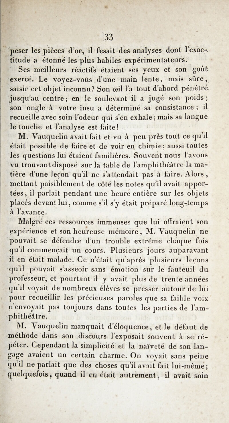 peser les pièces d'or, il fesait des analyses dont l’exact titude a étonné les plus habiles expérimentateurs. Ses meilleurs réactifs étaient ses yeux et son goût exercé. Le voyez-vous dune main lente, mais sûre, saisir cet objet inconnu? Son oeil Fa tout d’abord pénétré jusqu’au centre; en le soulevant il a jugé son poids; son ongle à votre insu a déterminé sa consistance ; il recueille avec soin l’odeur qui s’en exhale; mais sa langue le touche et l’analyse est faite! M. Vauquelin avait fait et vu à peu près tout ce qu’il était possible de faire et de voir en chimie; aussi toutes les questions lui étaient familières. Souvent nous l’avons vu trouvant disposé sur la table de l’amphithéâtre la ma¬ tière d’une leçon qu’il ne s’attendait pas à faire. Alors , mettant paisiblement de côté les notes qu’il avait appor¬ tées, il parlait pendant une heure entière sur les objets p1 acés devant lui, comme s il s’y était préparé long-temps à l’avance. Mal gré ces ressources immenses que lui offraient son expérience et son heureuse mémoire, M. Vauquelin ne pouvait se défendre d’un trouble extrême chaque fois qu'il commençait un cours. Plusieurs jours auparavant il en était malade. Ce n’était qu’après plusieurs leçons qu’il pouvait s’asseoir sans émotion sur le fauteuil du professeur, et pourtant il y avait plus de trente années qu il voyait de nombreux élèves se presser autour de lui pour recueillir les précieuses paroles que sa faible voix n’envoyait pas toujours dans toutes les parties de l’am¬ phithéâtre, M. Vauquelin manquait d’éloquence, et le défaut de méthode dans son discours 1 exposait souvent à se ré¬ péter. Cependant la simplicité et la naïveté de son lan¬ gage avaient un certain charme. On voyait sans peine c|uil ne parlait que des choses qu’il avait fait lui-même; quelquefois, quand il en était autrement, il avait soin