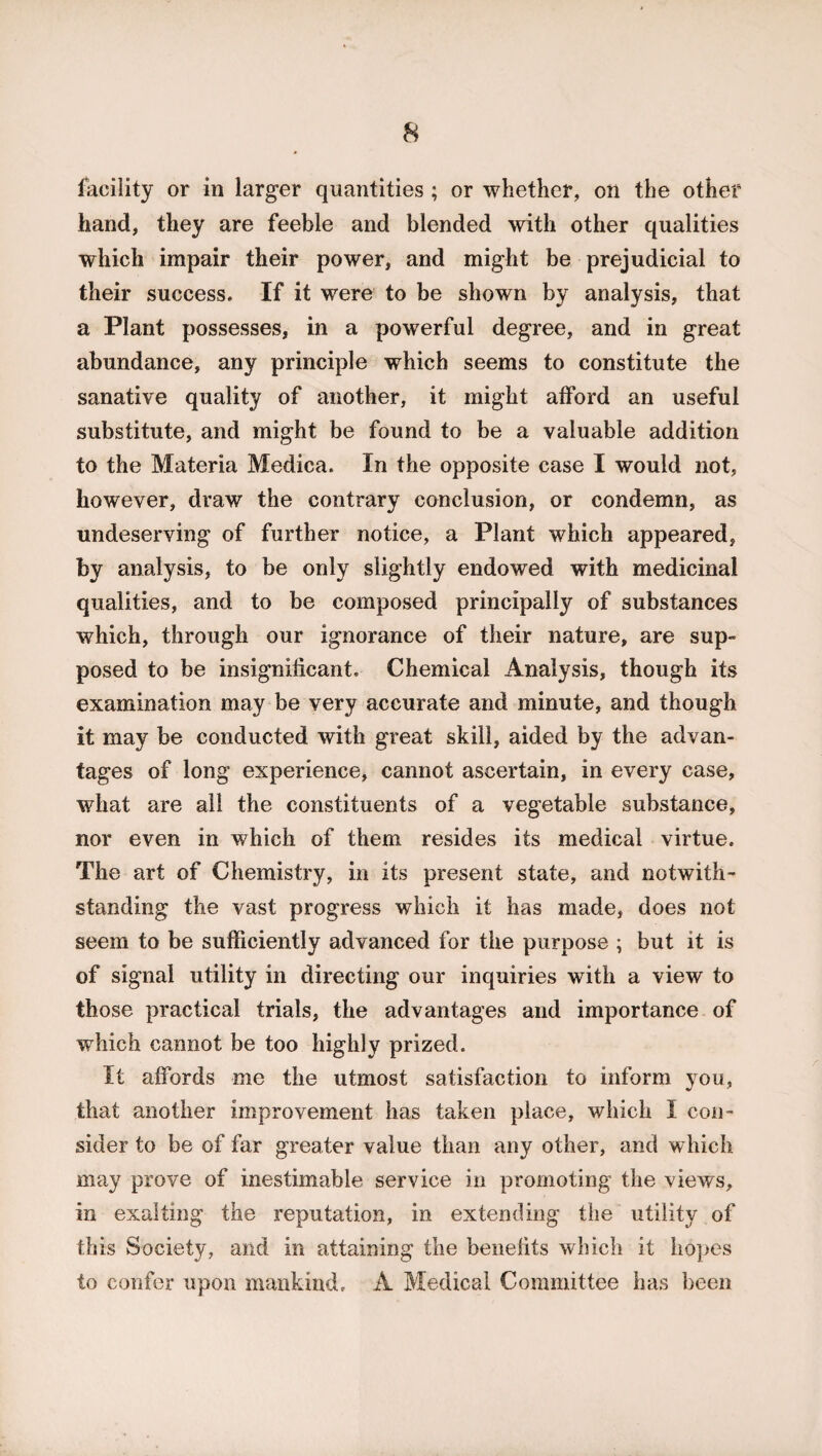 facility or in larger quantities ; or whether, on the other hand, they are feeble and blended with other qualities which impair their power, and might be prejudicial to their success. If it were to be shown by analysis, that a Plant possesses, in a powerful degree, and in great abundance, any principle which seems to constitute the sanative quality of another, it might afford an useful substitute, and might be found to be a valuable addition to the Materia Medica. In the opposite case I would not, however, draw the contrary conclusion, or condemn, as undeserving of further notice, a Plant which appeared, by analysis, to be only slightly endowed with medicinal qualities, and to be composed principally of substances which, through our ignorance of their nature, are sup¬ posed to be insignificant. Chemical Analysis, though its examination may be very accurate and minute, and though it may be conducted with great skill, aided by the advan¬ tages of long experience, cannot ascertain, in every case, what are all the constituents of a vegetable substance, nor even in which of them resides its medical virtue. The art of Chemistry, in its present state, and notwith¬ standing the vast progress which it has made, does not seem to be sufficiently advanced for the purpose ; but it is of signal utility in directing our inquiries with a view to those practical trials, the advantages and importance of which cannot be too highly prized. It affords me the utmost satisfaction to inform you, that another improvement has taken place, which I con¬ sider to be of far greater value than any other, and which may prove of inestimable service in promoting the views, in exalting the reputation, in extending the utility of this Society, and in attaining the benefits which it hopes to confer upon mankind, A Medical Committee has been