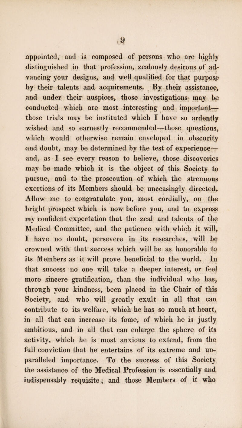 appointed, and is composed of persons who are highly distinguished in that profession, zealously desirous of ad¬ vancing your designs, and well qualified for that purpose by their talents and acquirements. By their assistance, and under their auspices, those investigations may be conducted which are most interesting and important— those trials may be instituted which I have so ardently wished and so earnestly recommended—those questions, which would otherwise remain enveloped in obscurity and doubt, may be determined by the test of experience— and, as I see every reason to believe, those discoveries may be made which it is the object of this Society to pursue, and to the prosecution of which the strenuous exertions of its Members should be unceasingly directed. Allow me to congratulate you, most cordially, on the bright prospect which is now before you, and to express my confident expectation that the zeal and talents of the Medical Committee, and the patience with which it will, I have no doubt, persevere in its researches, will be crowned with that success which will be as honorable to its Members as it will prove beneficial to the world. In that success no one will take a deeper interest, or feel more sincere gratification, than the individual who has, through your kindness, been placed in the Chair of this Society, and who will greatly exult in all that can contribute to its welfare, which he has so much at heart, in all that can increase its fame, of which he is justly ambitious, and in all that can enlarge the sphere of its activity, which he is most anxious to extend, from the full conviction that he entertains of its extreme and un¬ paralleled importance. To the success of this Society the assistance of the Medical Profession is essentially and indispensably requisite; and those Members of it who