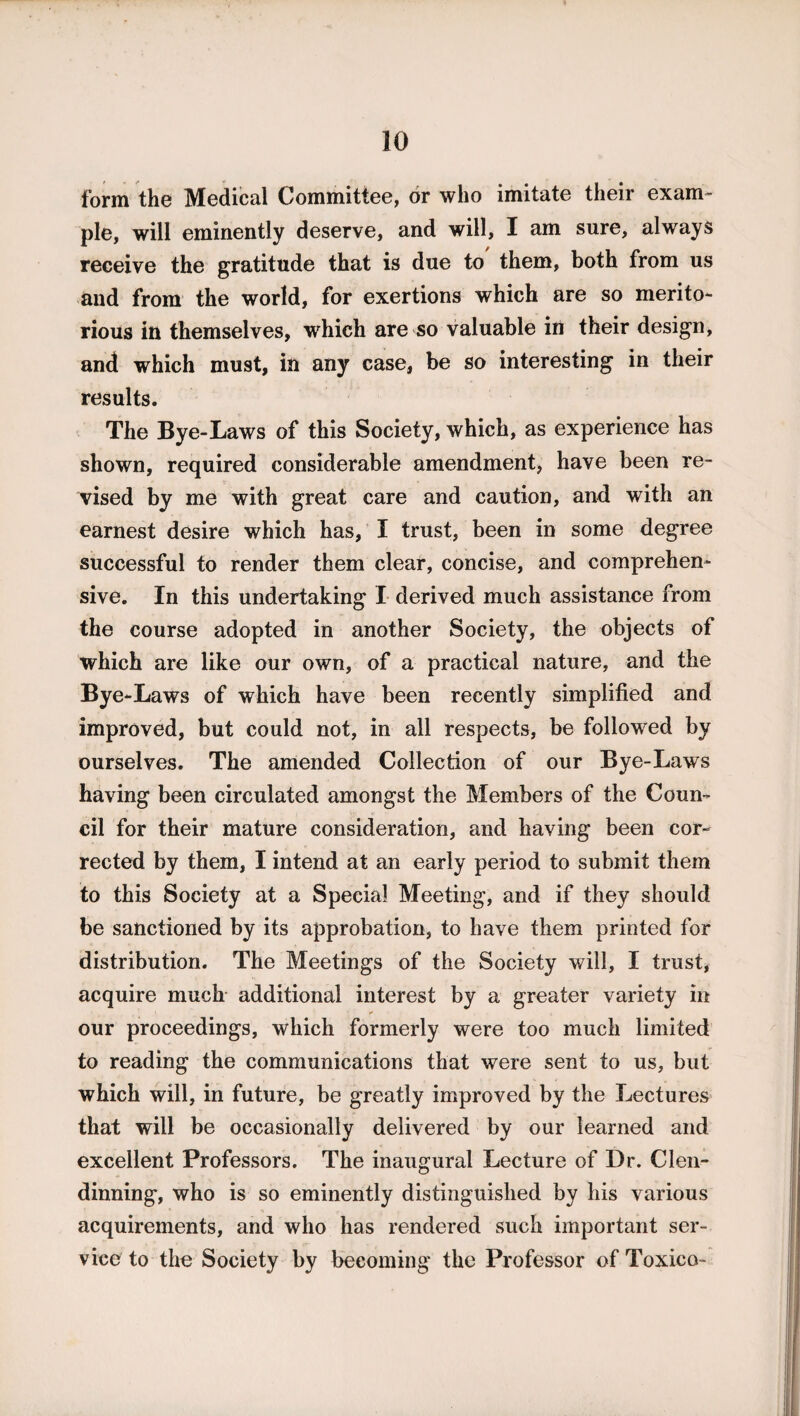 form the Medical Committee, or who imitate their exam¬ ple, will eminently deserve, and will, I am sure, always receive the gratitude that is due to them, both from us and from the world, for exertions which are so merito¬ rious in themselves, which are so valuable in their design, and which must, in any case, be so interesting in their results. The Bye-Laws of this Society, which, as experience has shown, required considerable amendment, have been re¬ vised by me with great care and caution, and with an earnest desire which has, I trust, been in some degree successful to render them clear, concise, and comprehen¬ sive. In this undertaking I derived much assistance from the course adopted in another Society, the objects of which are like our own, of a practical nature, and the Bye -Laws of which have been recently simplified and improved, but could not, in all respects, be followed by ourselves. The amended Collection of our Bye-Laws having been circulated amongst the Members of the Coun¬ cil for their mature consideration, and having been cor¬ rected by them, I intend at an early period to submit them to this Society at a Special Meeting, and if they should be sanctioned by its approbation, to have them printed for distribution. The Meetings of the Society will, I trust, acquire much additional interest by a greater variety in our proceedings, which formerly were too much limited to reading the communications that were sent to us, but which will, in future, be greatly improved by the Lectures that will be occasionally delivered by our learned and excellent Professors. The inaugural Lecture of Dr. Clen- dinning, who is so eminently distinguished by his various acquirements, and who has rendered such important ser¬ vice to the Society by becoming the Professor of Toxico-