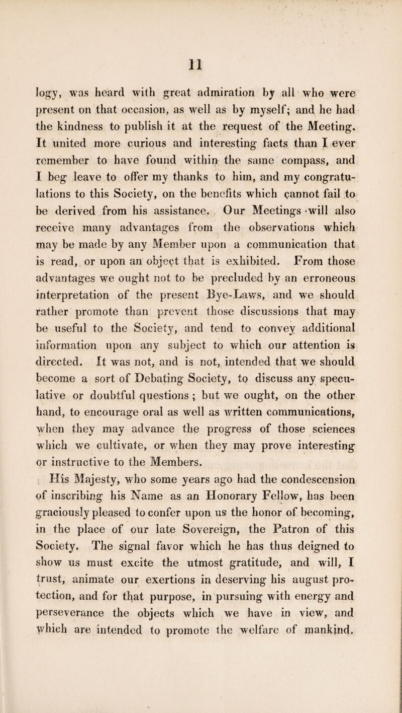 logy, was heard with great admiration by all who were present on that occasion, as well as by myself; and he had the kindness to publish it at the request of the Meeting. It united more curious and interesting facts than I ever remember to have found within the same compass, and I beg leave to offer my thanks to him, and my congratu¬ lations to this Society, on the benefits which cannot fail to be derived from his assistance. Our Meetings -will also receive many advantages from the observations which may be made by any Member upon a communication that is read, or upon an object that is exhibited. From those advantages we ought not to be precluded by an erroneous interpretation of the present Bye-Laws, and we should rather promote than prevent those discussions that may be useful to the Society, and tend to convey additional information upon any subject to which our attention is directed. It wms not, and is not, intended that we should become a sort of Debating Society, to discuss any specu¬ lative or doubtful questions ; but we ought, on the other hand, to encourage oral as well as written communications, when they may advance the progress of those sciences which we cultivate, or when they may prove interesting or instructive to the Members. His Majesty, who some years ago had the condescension of inscribing his Name as an Honorary Fellow, has been graciously pleased to confer upon us the honor of becoming, in the place of our late Sovereign, the Patron of this Society. The signal favor which he has thus deigned to show us must excite the utmost gratitude, and will, I trust, animate our exertions in deserving his august pro¬ tection, and for that purpose, in pursuing with energy and perseverance the objects which we have in view, and Which are intended to promote the welfare of mankind.