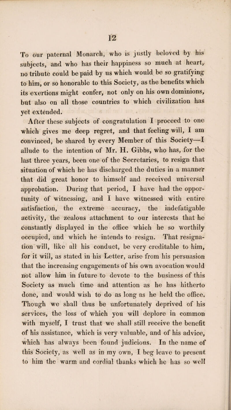 To our paternal Monarch, who is justly beloved by his subjects, and who has their happiness so much at heart, no tribute could be paid by us which would be so gratifying” to him, or so honorable to this Society, as the benefits which its exertions might confer, not only on his own dominions, but also on all those countries to which civilization has yet extended. After these subjects of congratulation I proceed to one which gives me deep regret, and that feeling will, I am convinced, be shared by every Member of this Society—I allude to the intention of Mr. H. Gibbs, who has, for the last three years, been one of the Secretaries, to resign that situation of which he has discharged the duties in a manner that did great honor to himself and received universal approbation. During that period, I have had the oppor¬ tunity of witnessing, and I have witnessed with entire satisfaction, the extreme accuracy, the indefatigable activity, the zealous attachment to our interests that he constantly displayed in the office which he so worthily occupied, and which he intends to resign. That resigna¬ tion will, like all his conduct, be very creditable to him, for it will, as stated in his Letter, arise from his persuasion that the increasing engagements of his own avocation would not allow him in future to devote to the business of this Society as much time and attention as he has hitherto done, and would wish to do as long as he held the office. Though we shall thus be tmfortunately deprived of his services, the loss of which you will deplore in common with myself, I trust that we shall still receive the benefit of his assistance, which is very valuable, and of his advice, which has always been found judicious. In the name of this Society, as well as in my own, I beg leave to present to him the warm and cordial thanks which he has so well