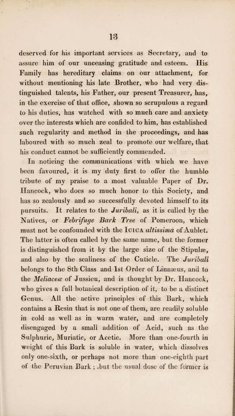 deserved for his important services as Secretary, and to assure him of our unceasing gratitude and esteem. His Family has hereditary claims on our attachment, for without mentioning his late Brother, who had very dis¬ tinguished talents, his Father, our present Treasurer, has, in the exercise of that office, shown so scrupulous a regard to his duties, has watched with so much care and anxiety over the interests which are confided to him, has established such regularity and method in the proceedings, and has laboured with so much zeal to promote our welfare, that his conduct cannot be sufficiently commended. In noticing the communications with which we have been favoured, it is my duty first to offer the humble tribute of my praise to a most valuable Paper of Dr. Hancock, who does so much honor to this Society, and has so zealously and so successfully devoted himself to its pursuits. It relates to the Jurihali, as it is called by the Natives, or Febrifuge Baric Tree of Pomeroon, which must not be confounded with the Icica altissima of Aublet. The latter is often called by the same name, but the former is distinguished from it by the large size of the Stipulm, and also by the scaliness of the Cuticle. The Jurihali belongs to the 8th Class and 1st Order of Linnaeus, and to the Meliacece of Jussieu, and is thought by Dr. Hancock, who gives a full botanical description of it, to be a distinct Genus. All the active principles of this Bark, which contains a Resin that is not one of them, are readily soluble in cold as well as in warm water, and are completely disengaged by a small addition of Acid, such as the Sulphuric, Muriatic, or Acetic. More than one-fourth in weight of this Bark is soluble in water, which dissolves only one-sixth, or perhaps not more than one-eighth part of the Peruvian Bark ; /but the usual dose of the former is