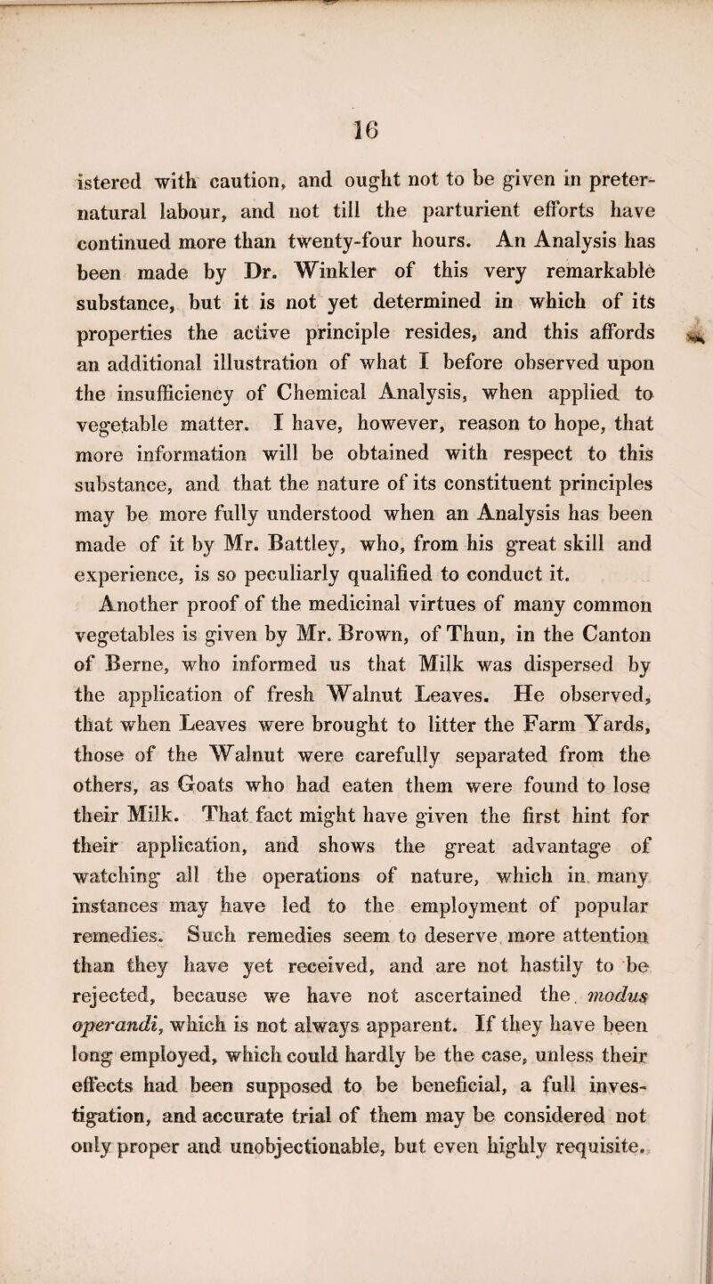 istered with caution, and ought not to be given in preter¬ natural labour, and not till the parturient efforts have continued more than twenty-four hours. An Analysis has been made by Dr. Winkler of this very remarkable substance, but it is not yet determined in which of its properties the active principle resides, and this affords an additional illustration of what I before observed upon the insufficiency of Chemical Analysis, when applied to vegetable matter. I have, however, reason to hope, that more information will be obtained with respect to this substance, and that the nature of its constituent principles may be more fully understood when an Analysis has been made of it by Mr. Battiey, who, from his great skill and experience, is so peculiarly qualified to conduct it. Another proof of the medicinal virtues of many common vegetables is given by Mr. Brown, of Thun, in the Canton of Berne, who informed us that. Milk was dispersed by the application of fresh Walnut Leaves. He observed, that when Leaves were brought to litter the Farm Yards, those of the Walnut were carefully separated from the others, as Goats who had eaten them were found to lose their Milk. That fact might have given the first hint for their application, and shows the great advantage of watching all the operations of nature, which in many instances may have led to the employment of popular remedies. Such remedies seem to deserve more attention than they have yet received, and are not hastily to be rejected, because we have not ascertained the. modus operandi, which is not always apparent. If they have been long employed, which could hardly be the case, unless their effects had been supposed to be beneficial, a full inves¬ tigation, and accurate trial of them may be considered not only proper and unobjectionable, but even highly requisite.