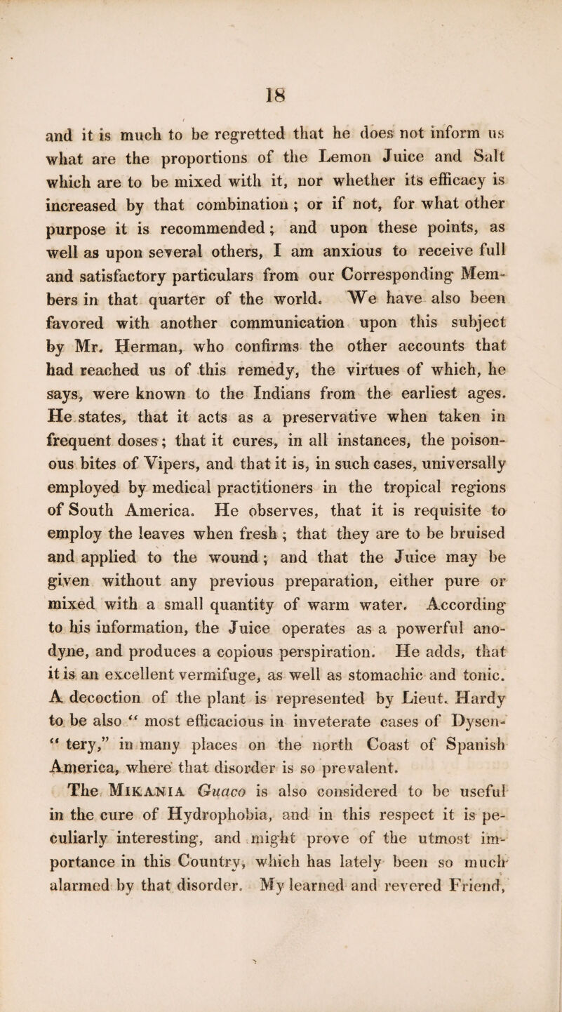 and it is much to be regretted that he does not inform us what are the proportions of the Lemon Juice and Salt which are to be mixed with it, nor whether its efficacy is increased by that combination ; or if not, for what other purpose it is recommended; and upon these points, as well as upon several others, I am anxious to receive full and satisfactory particulars from our Corresponding Mem¬ bers in that quarter of the world. We have also been favored with another communication upon this subject by Mr. Herman, who confirms the other accounts that had reached us of this remedy, the virtues of which, he says, were known to the Indians from the earliest ages. He states, that it acts as a preservative when taken in frequent doses; that it cures, in all instances, the poison¬ ous bites of Vipers, and that it is, in such cases, universally employed by medical practitioners in the tropical regions of South America. He observes, that it is requisite to employ the leaves when fresh ; that they are to be bruised and applied to the wound; and that the Juice may be given without any previous preparation, either pure or mixed with a small quantity of warm water. According to his information, the Juice operates as a powerful ano¬ dyne, and produces a copious perspiration. He adds, that it is an excellent vermifuge, as well as stomachic and tonic. A decoction of the plant is represented by Lieut. Hardy to be also “ most efficacious in inveterate cases of Dysen- “ tery,” in many places on the north Coast of Spanish America, where that disorder is so prevalent. The Mika^NIA Guaco is also considered to be useful in the cure of Hydrophobia, and in this respect it is pe¬ culiarly interesting, and might prove of the utmost im¬ portance in this Country, which has lately been so much' alarmed by that disorder. My learned and revered Friend,