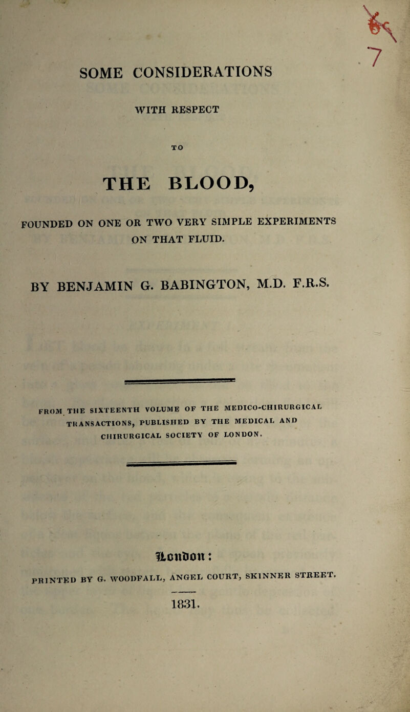 WITH RESPECT TO THE BLOOD, FOUNDED ON ONE OR TWO VERY SIMPLE EXPERIMENTS ON THAT FLUID. BY BENJAMIN G. BABINGTON, M.D. F.B.S. FROxM THE SIXTEENTH VOLUME OF THE MEDICO-CHIRURGICAL TRANSACTIONS, PUBLISHED BY THE MEDICAL AND CHIRURGICAL SOCIETY OF LONDON. UcnHon: PRINTED BY G. WOODFALL, ANGEL COURT, SKINNER STREET. 1831.