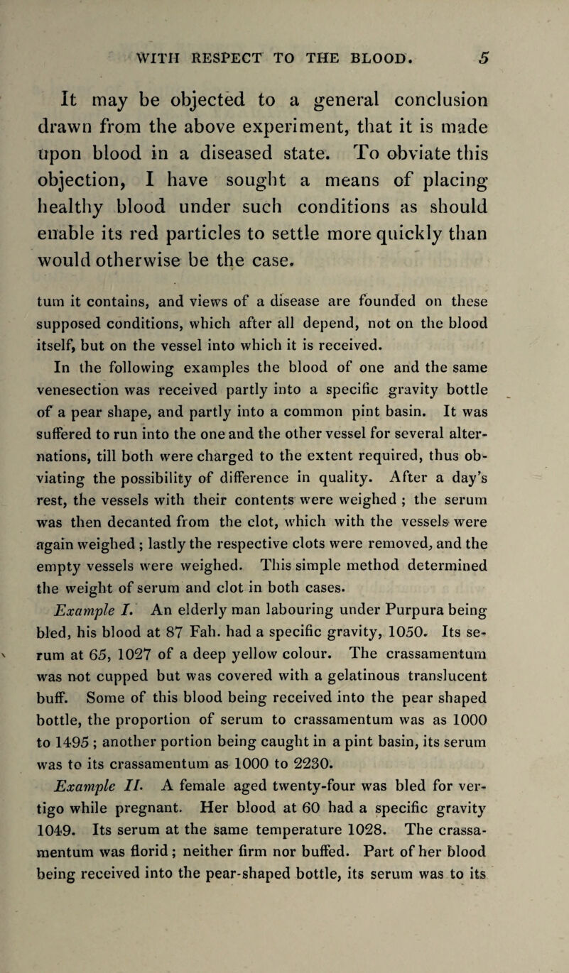 It may be objected to a general conclusion drawn from the above experiment, that it is made upon blood in a diseased state. To obviate this objection, I have sought a means of placing healthy blood under such conditions as should enable its red particles to settle more quickly than would otherwise be the case. turn it contains, and views of a disease are founded on these supposed conditions, which after all depend, not on the blood itself, but on the vessel into which it is received. In the following examples the blood of one and the same venesection was received partly into a specific gravity bottle of a pear shape, and partly into a common pint basin. It was suffered to run into the one and the other vessel for several alter¬ nations, till both were charged to the extent required, thus ob¬ viating the possibility of difference in quality. After a day’s rest, the vessels with their contents were weighed ; the serum was then decanted from the clot, which with the vessels^ were again weighed; lastly the respective clots were removed, and the empty vessels were weighed. This simple method determined the weight of serum and clot in both cases. Exam'ple I. An elderly man labouring under Purpura being bled, his blood at 87 Fah. had a specific gravity, 1050. Its se¬ rum at 65, 1027 of a deep yellow colour. The crassamenturn was not cupped but was covered with a gelatinous translucent buff. Some of this blood being received into the pear shaped bottle, the proportion of serum to crassamenturn was as 1000 to 1495 ; another portion being caught in a pint basin, its serum was to its crassamenturn as 1000 to 2230. Example IL A female aged twenty-four was bled for ver¬ tigo while pregnant. Her blood at 60 had a specific gravity 1049. Its serum at the same temperature 1028. The crassa- mentum was florid; neither firm nor buffed. Part of her blood being received into the pear-shaped bottle, its serum was to its