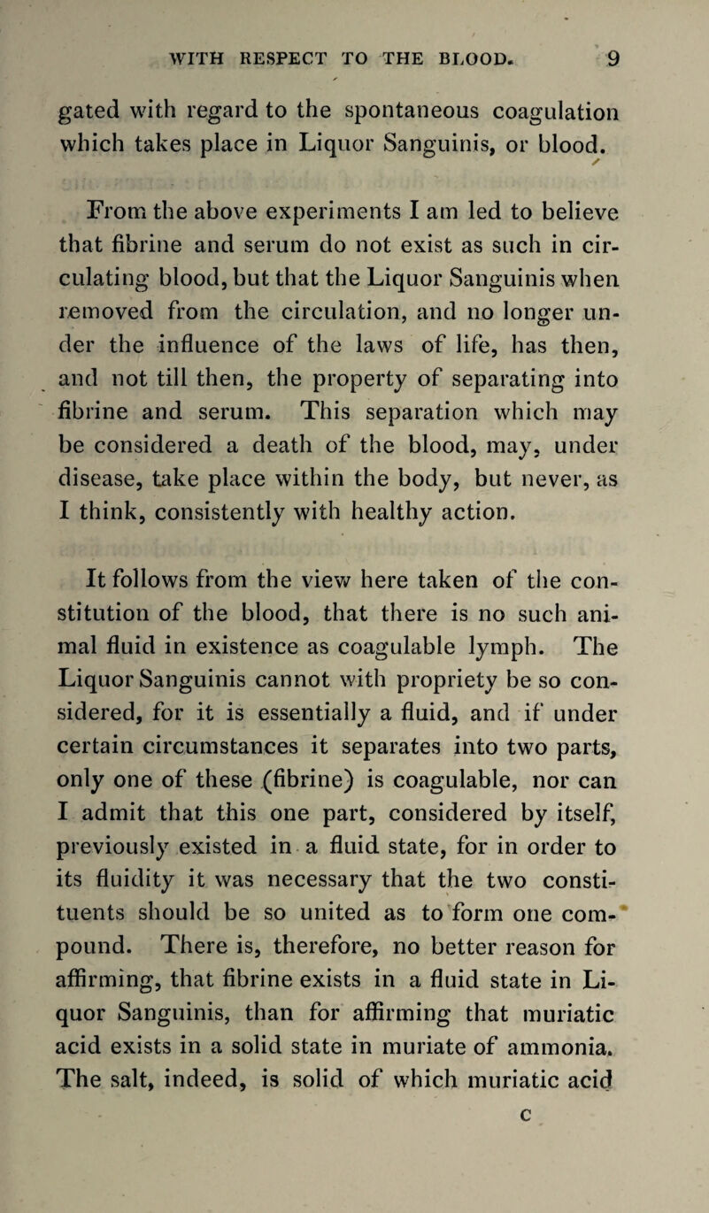 gated with regard to the spontaneous coagulation which takes place in Liquor Sanguinis, or blood. From the above experiments I am led to believe that fibrine and serum do not exist as such in cir¬ culating blood, but that the Liquor Sanguinis when removed from the circulation, and no longer un¬ der the influence of the laws of life, has then, and not till then, the property of separating into fibrine and serum. This separation which may be considered a death of the blood, may, under disease, take place within the body, but never, as I think, consistently with healthy action. It follows from the viev/ here taken of the con¬ stitution of the blood, that there is no such ani¬ mal fluid in existence as coagulable lymph. The Liquor Sanguinis cannot with propriety be so con¬ sidered, for it is essentially a fluid, and if under certain circumstances it separates into two parts, only one of these (fibrine) is coagulable, nor can I admit that this one part, considered by itself, previously existed in a fluid state, for in order to its fluidity it was necessary that the two constb tuents should be so united as to form one com-* pound. There is, therefore, no better reason for affirming, that fibrine exists in a fluid state in Li¬ quor Sanguinis, than for affirming that muriatic acid exists in a solid state in muriate of ammonia. The salt, indeed, is solid of which muriatic acid c