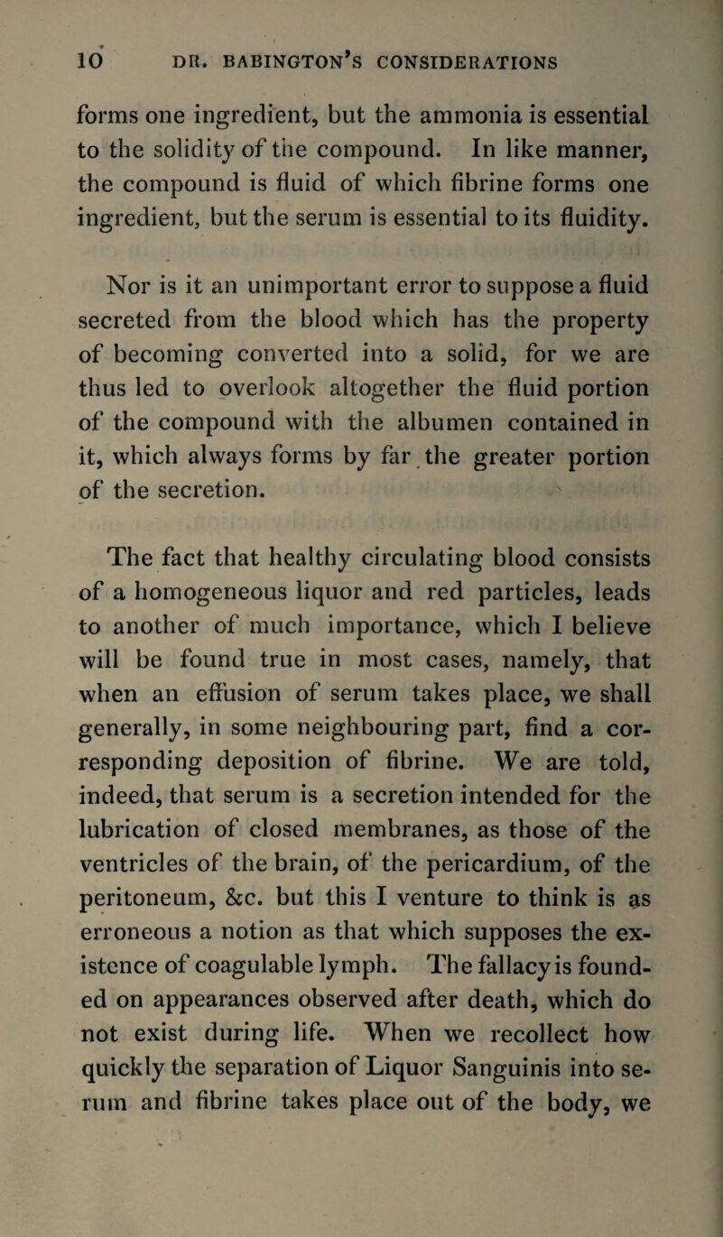 forms one ingredient, but the ammonia is essential to the solidity of the compound. In like manner, the compound is fluid of which flbrine forms one ingredient, but the serum is essential to its fluidity. Nor is it an unimportant error to suppose a fluid secreted from the blood which has the property of becoming converted into a solid, for we are thus led to overlook altogether the fluid portion of the compound with the albumen contained in it, which always forms by far the greater portion of the secretion. The fact that healthy circulating blood consists of a homogeneous liquor and red particles, leads to another of much importance, which I believe will be found true in most cases, namely, that when an effusion of serum takes place, we shall generally, in some neighbouring part, find a cor¬ responding deposition of flbrine. We are told, indeed, that serum is a secretion intended for the lubrication of closed membranes, as those of the ventricles of the brain, of the pericardium, of the peritoneum, &c. but this I venture to think is as erroneous a notion as that which supposes the ex¬ istence of coagulable lymph. The fallacy is found¬ ed on appearances observed after death, which do not exist during life. When we recollect how quickly the separation of Liquor Sanguinis into se¬ rum and flbrine takes place out of the body, we