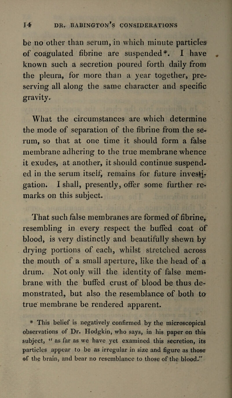 be no other than serum, in which minute particles of coagulated fibrine are suspended I have known such a secretion poured forth daily from the pleura, for more than a year together, pre¬ serving all along the same character and specific gravity. What the circumstances are which determine the mode of separation of the fibrine from the se¬ rum, so that at one time it should form a false membrane adhering to the true membrane whence it exudes, at another, it should continue suspend¬ ed in the serum itself, remains for future investir gation. I shall, presently, offer some further re¬ marks on this subject. That such false membranes are formed of fibrine^ resembling in every respect the buffed coat of blood, is very distinctly and beautifully shewn by drying portions of each, whilst stretched across the mouth of a small aperture, like the head of a drum. Not only will the identity of false mem¬ brane with the buffed crust of blood be thus de¬ monstrated, but also the resemblance of both to true' membrane be rendered apparent. * This belief is negatively confirmed by the microscopical observations of Dr. Hodgkin, who says, in his paper on this subject, “ as far as we have yet examined this secretion, its particles appear to be as irregular in size and figure as those ®f the brain, and bear no resemblance to those of the blood..’^