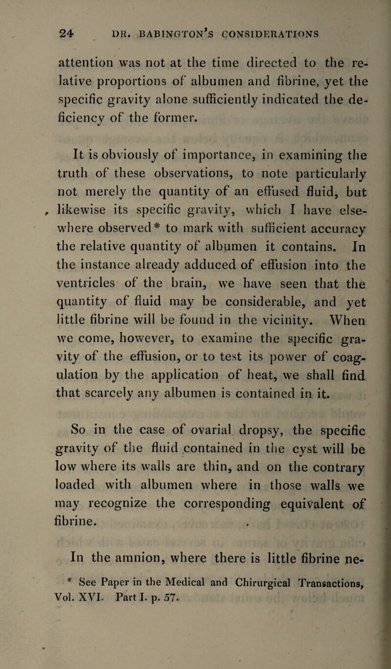 attention was not at the time directed to the re¬ lative proportions of albumen and fibrine, yet the specific gravity alone sufficiently indicated the de¬ ficiency of the former. It is obviously of importance, in examining the truth of these observations, to note particularly not merely the quantity of an effused fluid, but ^ likewise its specific gravity, whiclj I have else¬ where observed* to mark with sufficient accuracy the relative quantity of albumen it contains. In the instance already adduced of eflusion into the ventricles of the brain, we have seen that the quantity of fluid may be considerable, and yet little fibrine will be found in the vicinity. When we come, however, to examine the specific gra¬ vity of the effusion, or to test its power of coag¬ ulation by the application of heat, we shall find that scarcely any albumen is contained in it. So in the case of ovarial dropsy, the specific gravity of the fluid ^contained in the cyst will be low where its walls are thin, and on the contrary loaded with albumen where in those walls we may recognize the corresponding equivalent of fibrine. In the amnion, where there is little fibrine ne- * See Paper in the Medical and Chirurgical Transactions, Vol. XVI. Part I. p. 57.