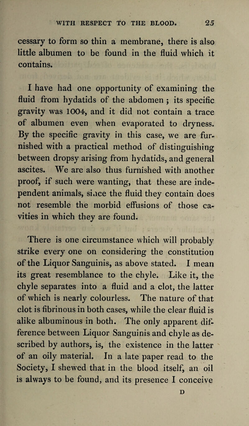 cessary to form so thin a membrane, there is also little albumen to be found in the fluid which it contains. I have had one opportunity of examining the fluid from hydatids of the abdomen ; its specific gravity was 1004, and it did not contain a trace of albumen even when evaporated to dryness. By the specific gravity in this case, we are fur¬ nished with a practical method of distinguishing between dropsy arising from hydatids, and general ascites. We are also thus furnished with another proof, if such were wanting, that these are inde¬ pendent animals, since the fluid they contain does not resemble the morbid effusions of those ca¬ vities in which they are found. There is one circumstance which will probably strike every one on considering the constitution of the Liquor Sanguinis, as above stated. I mean its great resemblance to the chyle. Like it, the chyle separates into a fluid and a clot, the latter of which is nearly colourless. The nature of that clot is fibrinous in both cases, while the clear fluid is alike albuminous in both. The only apparent dif¬ ference between Liquor Sanguinis and chyle as de¬ scribed by authors, is, the existence in the latter of an oily material. In a late paper read to the Society, I shewed that in the blood itself, an oil is always to be found, and its presence I conceive