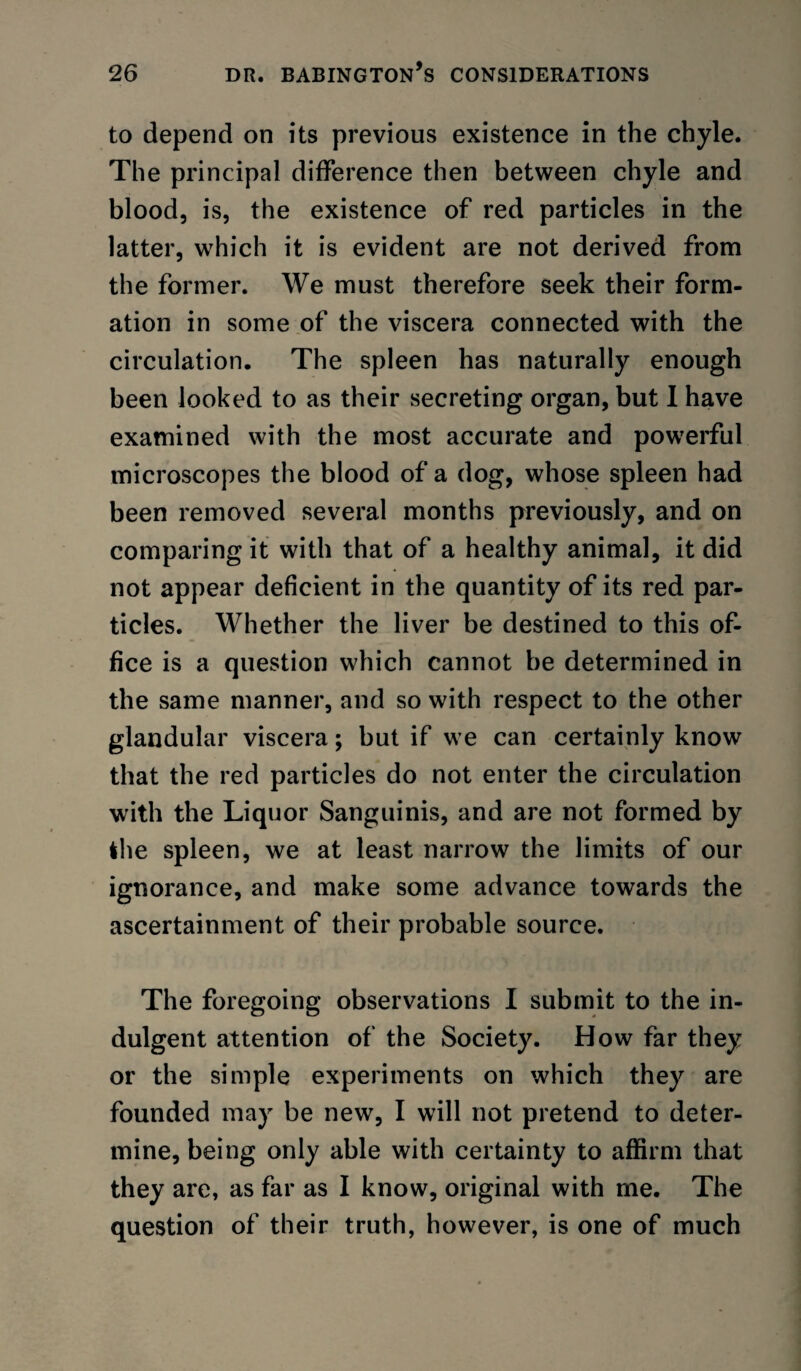 to depend on its previous existence in the chyle. The principal difference then between chyle and blood, is, the existence of red particles in the latter, w^hich it is evident are not derived from the former. We must therefore seek their form¬ ation in some of the viscera connected with the circulation. The spleen has naturally enough been looked to as their secreting organ, but 1 have examined with the most accurate and powerful microscopes the blood of a dog, whose spleen had been removed several months previously, and on comparing it with that of a healthy animal, it did not appear deficient in the quantity of its red par- tides. Whether the liver be destined to this of¬ fice is a question which cannot be determined in the same manner, and so with respect to the other glandular viscera; but if we can certainly know that the red particles do not enter the circulation with the Liquor Sanguinis, and are not formed by the spleen, we at least narrow the limits of our ignorance, and make some advance towards the ascertainment of their probable source. The foregoing observations I submit to the in¬ dulgent attention of the Society. How far they or the simple experiments on which they are founded may be new, I will not pretend to deter¬ mine, being only able with certainty to affirm that they are, as far as I know, original with me. The question of their truth, however, is one of much