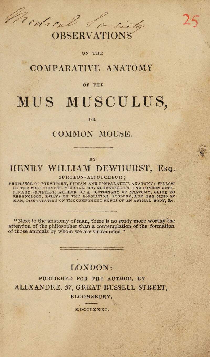 ON THE COMPARATIVE ANATOMY OF THE MUS MUSCULUS, OR COMMON MOUSE. BY HENRY WILLIAM DEWHURST, Esq. SURGEON-ACCOUCHEUR ; PROFESSOR OF MIDWIFERY, HUMAN AND COMPARATIVE ANATOMY ; FELLOW OF THE WESTMINSTER MEDICAL, ROYAL JENNERIAN, AND LONDON VETE¬ RINARY SOCIETIES; AUTHOR OF A DICTIONARY OF ANATOMY, GUIDE TO PHRENOLOGY, ESSAYS ON THE FORMATION, ZOOLOGY, AND THE MIND OF MAN, DISSERTATION ON THE COMPONENT PARTS OF AN ANIMAL BODY, &C . “Next to the anatomy of man, there is no study more worthy'the attention of the philosopher than a contemplation of the formation of those animals by whom we are surrounded.’’ LONDON: PUBLISHED FOR THE AUTHOR, BY ALEXANDRE, 37, GREAT RUSSELL STREET, BLOOMSBURY. MDCCCXXXI.