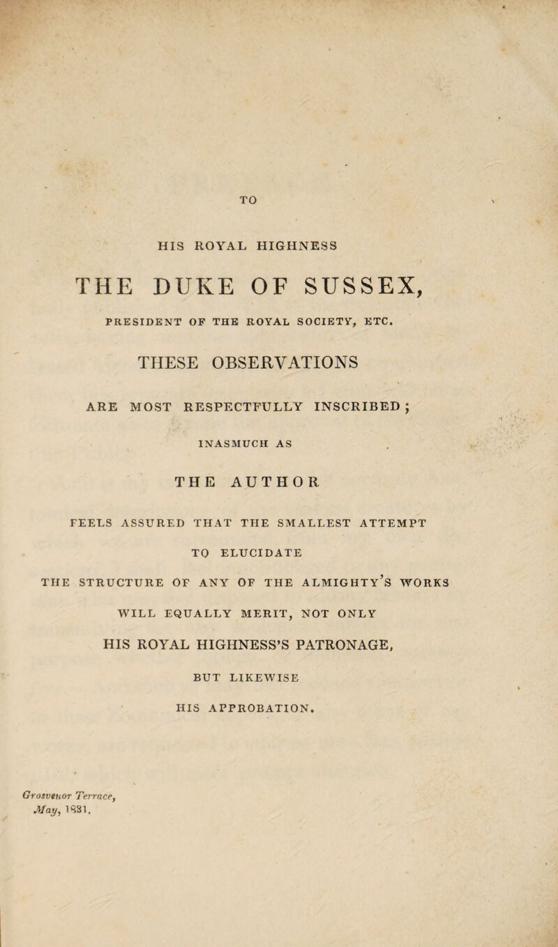 TO HIS ROYAL HIGHNESS THE DUKE OF SUSSEX, PRESIDENT OF THE ROYAL SOCIETY, ETC. THESE OBSERVATIONS ARE MOST RESPECTFULLY INSCRIBED ; INASMUCH AS THE AUTHOR FEELS ASSURED THAT THE SMALLEST ATTEMPT TO ELUCIDATE THE STRUCTURE OF ANY- OF THE ALMIGHTY’S WORKS WILL EQUALLY MERIT, NOT ONLY HIS ROYAL HIGHNESS’S PATRONAGE, BUT LIKEWISE HIS APPROBATION. Grosveuor Terrace, May, 1S31.