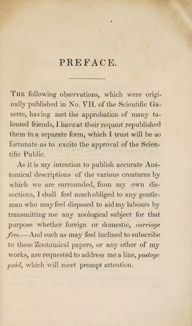 PREFACE. The following observations, which were origi¬ nally published in No. VII. of the Scientific Ga¬ zette, having met the approbation of many ta¬ lented friends, I have at their request republished them in a separate form, which I trust will be so fortunate as to excite the approval of the Scien¬ tific Public. As it is my intention to publish accurate Ana¬ tomical descriptions of the various creatures by which we are surrounded, from my own dis¬ sections, I shall feel much obliged to any gentle¬ man who may feel disposed to aid my labours by transmitting me any zoological subject for that purpose whether foreign or domestic, carriage free.—And such as may feel inclined to subscribe to these Zootomical papers, or any other of my works, are requested to address me a line, postage paid, which will meet prompt attention.