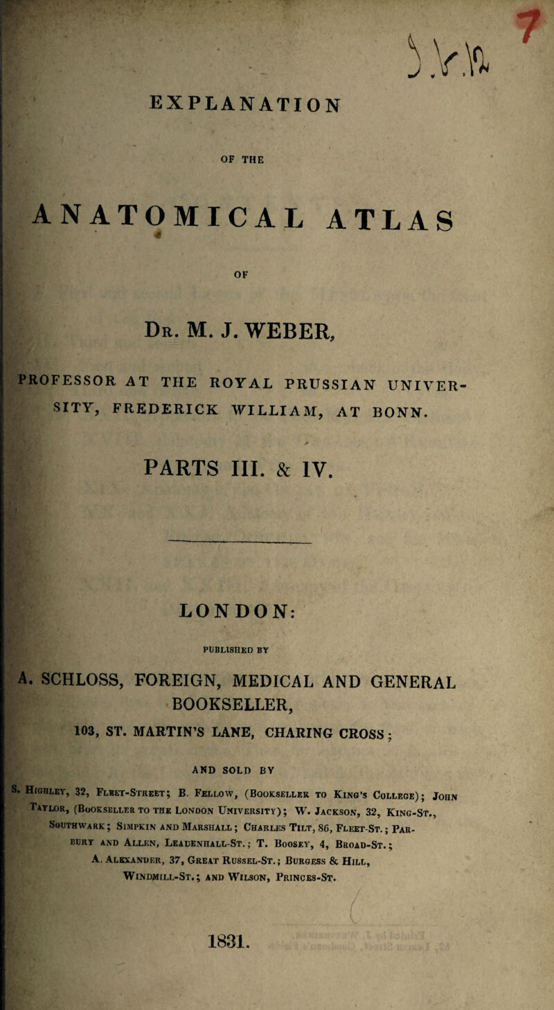 EXPLANATION OF THE ANATOMICAL ATLAS OF Dr. M. J. WEBER, PROFESSOR AT THE ROYAL PRUSSIAN UNIVER¬ SITY, FREDERICK WILLIAM, AT BONN. BA' ' < «• PARTS III. & IV. LONDON: PUBLISHED BY A. SCHLOSS, FOREIGN, MEDICAL AND GENERAL BOOKSELLER, 103, ST. MARTIN’S LANE, CHARING CROSS; AND SOLD BY S. Highley, 32, Fleet-Street; B. Fellow, (Bookseller to King’s College); John Taylor, (Bookseller to the London University); W. Jackson, 32, King-St., Southwark; Simpkin and Marshall ; Charles Tilt, 86, Fleet-St. ; Par- bury and Allen, Leacenhall-St. ; T. Boosey, 4, Broad-St. ; A. Alexander, 37, Great Russel-St. ; Burgess & Hill, Windmill-St. ; and Wilson, Princes-St. / V - 1831.