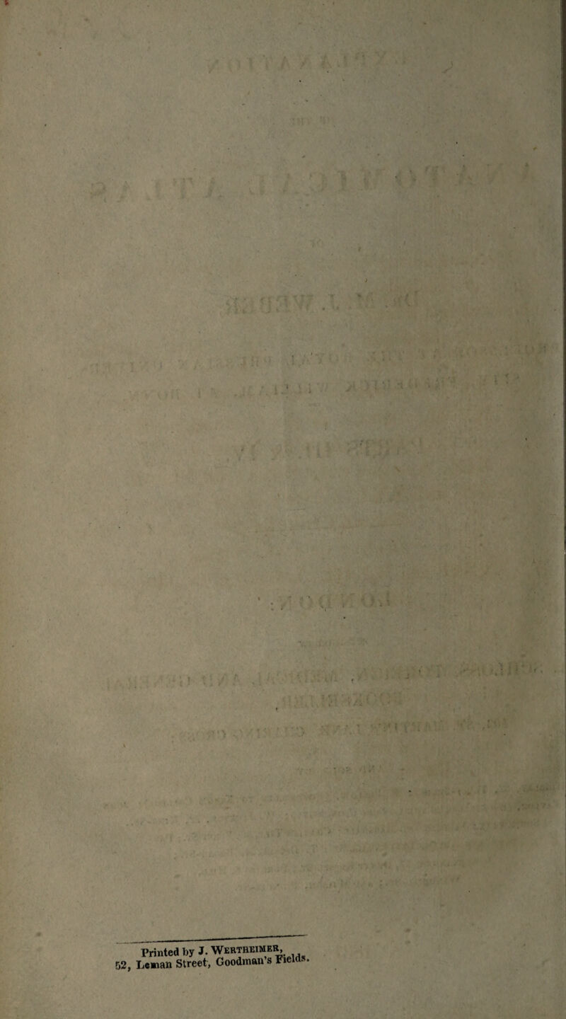 ' ' • ■w'. rK* ■; ‘' 1 ' ; ;. ' • <' • ‘ • ': > ri ■ !.:■ ;; . ■' 1 : ' - : ■ ■ • 1 - •; f ,, ; • . K t • J ’ ^ \ ' w ' : • ' ’ • i.'i - . • » • 1 V 7;- •** r- • • ■ f V « A • ’ . ■ , . , .•! • - • A f> Printed by J. Wertheimer 52, Leman Street, Goodman s Fields.