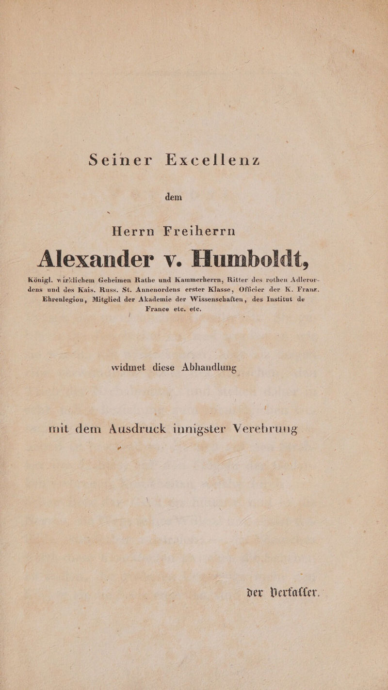 Seiner Excellenz dem Herrn Freiherrn Alexander v. Humboldt, Königl. wirklichen Geheimen Rathe und Kammerherrn, Ritter des rothen Adleror- dens und des Kais. Russ. St. Annenordens erster Klasse, Offcier der K. Frank. Ehrenlegion, Mitglied der Akademie der Wissenschaften, des Institut de France etc. etc. widmet diese Abhandlung mit dem Ausdruck innigster Verehrung [d der Dertaffer.