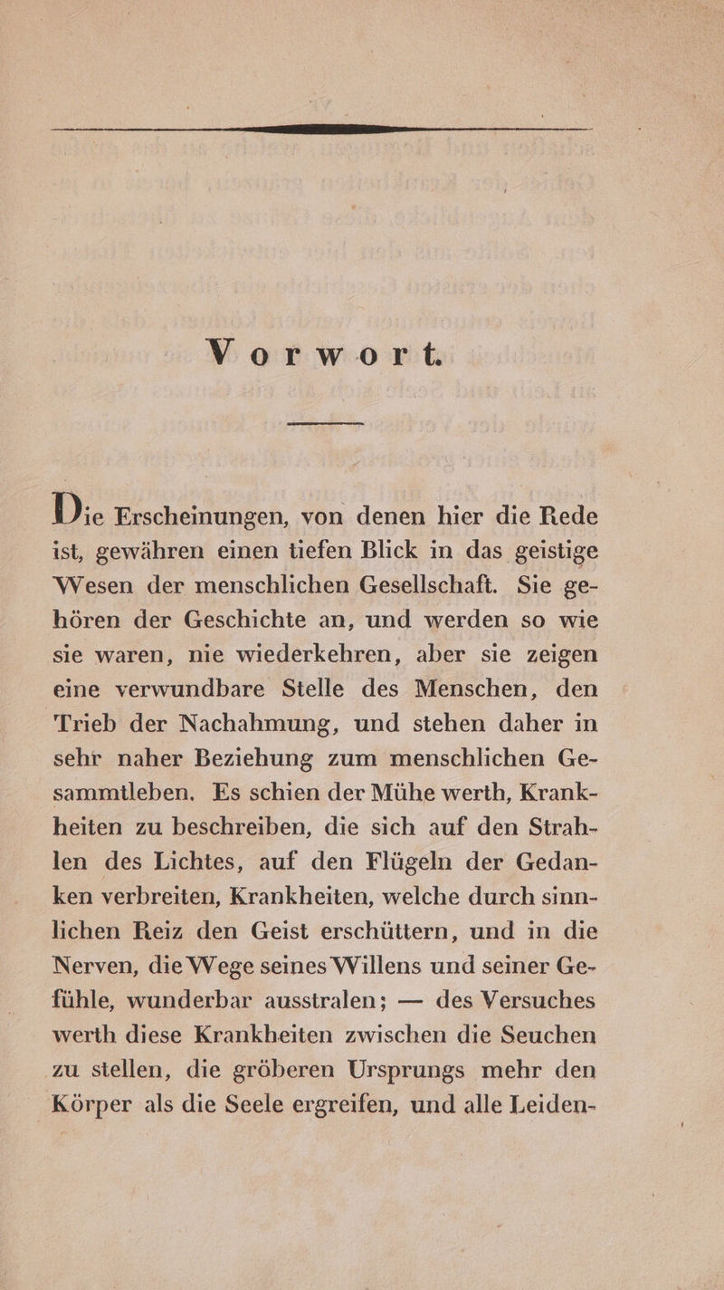 Voerwort. Die Erscheinungen, von denen hier die Rede ist, gewähren einen tiefen Blick ın das geistige Wesen der menschlichen Gesellschaft. Sie ge- hören der Geschichte an, und werden so wie sie waren, nie wiederkehren, aber sie zeigen eine verwundbare Stelle des Menschen, den Trieb der Nachahmung, und stehen daher ın sehr naher Beziehung zum menschlichen Ge- sammtleben. Es schien der Mühe werth, Krank- heiten zu beschreiben, die sich auf den Strah- len des Lichtes, auf den Flügeln der Gedan- ken verbreiten, Krankheiten, welche durch sinn- lichen Reiz den Geist erschüttern, und in die Nerven, die VVege seines Willens und seiner Ge- fühle, wunderbar ausstralen; — des Versuches werth diese Krankheiten zwischen die Seuchen zu stellen, die gröberen Ursprungs mehr den Körper als die Seele ergreifen, und alle Leiden-