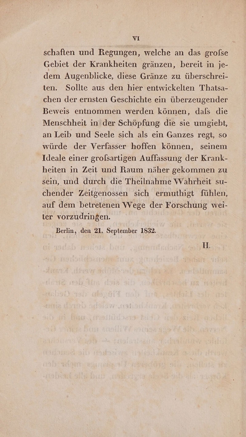 vi schaften und Regungen, welche an das grofse Gebiet der Krankheiten gränzen, bereit in je- dem Augenblicke, diese Gränze zu überschrei- ten. Sollte aus den hier entwickelten Thatsa- chen der ernsten Geschichte ein überzeugender Beweis entnommen werden können, dals die Menschheit in'der Schöpfung die sie umgiebt, an Leib und Seele sich als ein Ganzes regt, so würde der Verfasser hoffen können, seinem Ideale einer grolsartigen Auffassung der Krank- heiten in Zeit und Raum näher gekommen zu sein, und durch die Theilnahme Wahrheit su- chender Zeitgenossen sich ermuthigt fühlen, auf dem betretenen Wege der Forschung wei- ter vorzudringen. Berlin, den 21, September 1832.