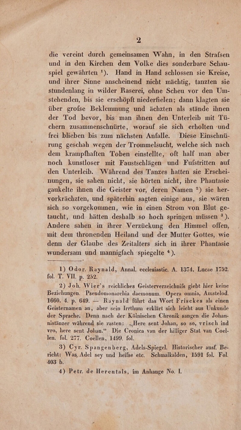 die vereint durch gemeinsamen Wahn, in den Strafsen und in den Kirchen dem Volke dies sonderbare Schau- spiel gewährten '). Hand in Hand schlossen sie Kreise, und ihrer Sinne anscheinend nicht mächtig, tanzten sie stundenlang in wilder Raserei, ohne Scheu vor den Um- stehenden, bis sie erschöpft niederfielen; dann klagten sie über grofse Beklemmung und ächzten als stände ihnen der Tod bevor, bis man ihnen den Unterleib mit Tü- chern zusammenschnürte, worauf sie sich erholten und frei blieben bis zum nächsten Anfalle. Diese Einschnü- rung geschah wegen der Trommelsucht, welche sich nach dem krampfhaften Toben einstellte, oft half man aber noch kunstloser mit Faustschlägen und Fufstritten auf den Unterleib. Während des Tanzes hatten sie Erschei- ‚ nungen, sie sahen nicht, sie hörten nicht, ihre Phantasie gaukelte ihnen die Geister vor, deren Namen ?) sie her- vorkrächzten, und späterhin sagten einige aus, sie wären sich so vorgekommen, wie in einen Strom von Blut ge- taucht, und hätten deshalb so hoch springen müssen ®). Andere sahen in ihrer Verzückung den Himmel offen, mit dem thronenden Heiland und der Mutter Gottes, wie denn der Glaube des Zeitalters sich in ihrer Phantasie wundersam und mannigfach ‘spiegelte ?). 1) Odor. Raynald, Annal. ecclesiastic. A. 1374. Lucae 1752. fol. T. VII. p. 252. 2) Joh. Wier’s reichliches Geisterverzeichnifs giebt hier keine Beziehungen. Pseudomonarchia daemonum. Opera omnia, Amstelod. 1660. 4. p. 649. — Raynald führt das Wort Frisckes als einen Geisternamen an, aber sein Irrthum erklärt sich leicht aus Unkunde der Sprache. Denn nach der Kölnischen Chronik sangen die Johan- nistänzer während sie rasten: ‚Here sent Johan, so so, vrisch ind vro, here sent Johan.“ Die Cronica van der hilliger Stat van Coel- len. fol. 277. Coellen, 1499. fol. 3) Cyr. Spangenberg, Adels-Spiegel. Historischer ausf. Be- richt: Was, Adel sey und heifse etc. Schmalkalden, 1591 fol. Fol. 403 b. 4) Petr. de Herentals, im Anhange No. I.