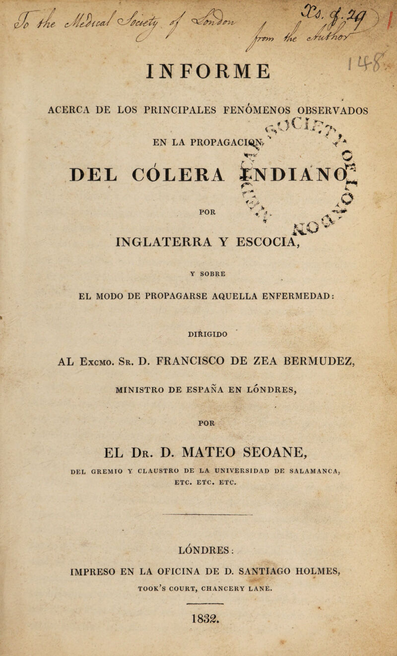í/e!)icñf h/r’fv ,¿v V. ¿?- :.r £á: / ' ^r*>n INFORME Í1 ! tá'v ACERCA DE LOS PRINCIPALES FENOMENOS OBSERVADOS _ f i i- «(% v- ‘ EN LA PROPAGACION, v */V W w DEL COLERA ENDIÁNO^ POR f Jr V 3* ■V ^ V- „ <Y *• d**- INGLATERRA Y ESCOCIA, Y SOBRE EL MODO DE PROPAGARSE AQUELLA ENFERMEDAD: DIftIGIDO AL Excmo. Sr. D. FRANCISCO DE ZEA BERMUDEZ, MINISTRO DE ESPAÑA EN LONDRES, POR EL Dr. D. MATEO SEOANE, DEL GREMIO Y CLAUSTRO DE LA UNIVERSIDAD DE SALAMANCA, ETC. ETC. ETC. LONDRES: IMPRESO EN LA OFICINA DE D. SANTIAGO HOLMES, took’s court, chancery lañe. 1832