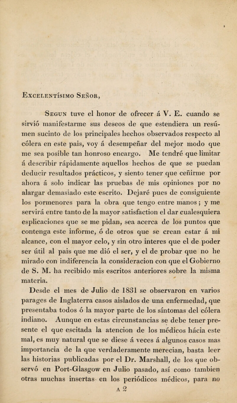 Excelentísimo Señor, Según tuve el honor de ofrecer á V. E. cuando se sirvió manifestarme sus deseos de que estendiera un resu¬ men sucinto de los principales hechos observados respecto al cólera en este pais, voy á desempeñar del mejor modo que me sea posible tan honroso encargo. Me tendré que limitar á describir rápidamente aquellos hechos de que se puedan deducir resultados prácticos, y siento tener que ceñirme por ahora á solo indicar las pruebas de mis opiniones por no alargar demasiado este escrito. Dejaré pues de consiguiente los pormenores para la obra que tengo entre manos ; y me servirá entre tanto de la mayor satisfaction el dar cualesquiera esplicaciones que se me pidan, sea acerca de los puntos que contenga este informe, ó de otros que se crean estar á mi alcance, con el mayor celo, y sin otro interes que el de poder ser útil al pais que me dio el ser, y el de probar que no he mirado con indiferencia la consideración con que el Gobierno de S. M. ha recibido mis escritos anteriores sobre la misma materia. Desde el mes de Julio de 1831 se observaron en varios parages de Inglaterra casos aislados de una enfermedad, que presentaba todos ó la mayor parte de los síntomas del cólera indiano. Aunque en estas circunstancias se debe tener pre¬ sente el que escitada la atención de los médicos hácia este mal, es muy natural que se diese á veces á algunos casos mas importancia de la que verdaderamente merecían, basta leer las historias publicadas por el Dr. Marshall, de los que ob¬ servó en Port-Glasgow en Julio pasado, así como también otras muchas insertas en los periódicos médicos, para no a 2