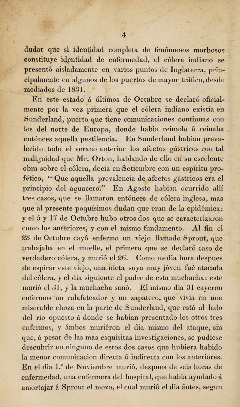 dudar que si identidad completa de fenómenos morbosos constituye identidad de enfermedad, el cólera indiano se presentó aisladamente en varios puntos de Inglaterra, prin¬ cipalmente en algunos de los puertos de mayor tráfico, desde mediados de 1881. En este estado á últimos de Octubre se declaró oficial¬ mente por la vez primera que el cólera indiano existía en Sunderland, puerto que tiene comunicaciones continuas con los del norte de Europa, donde habla reinado ó reinaba entonces aquella pestilencia. En Sunderland habian preva¬ lecido todo el verano anterior los afectos gástricos con tal malignidad que Mr. Orton, hablando de ello en su escelente obra sobre el cólera, decia en Setiembre con un espíritu pro- fético, “ Que aquella prevalencia de afectos gástricos era el principio del aguacero.5’ En Agosto habian ocurrido allí tres casos, que se llamaron entonces de cólera inglesa, mas que al presente poquísimos dudan que eran de la epidémica; y el 5 y 17 de Octubre hubo otros dos que se caracterizaron como los anteriores, y con el mismo fundamento. Al fin el 28 de Octubre cayó enfermo un viejo llamado Sprout, que trabajaba en el muelle, el primero que se declaró caso de verdadero cólera, y murió el 26. Como media hora después de espirar este viejo, una nieta suya muy joven fue atacada del cólera, y el dia siguiente el padre de esta muchacha: este murió el 81, y la muchacha sanó. El mismo dia 81 cayeron enfermos un calafateador y un zapatero, que vivia en una miserable choza en la parte de Sunderland, que está al lado del rio opuesto á donde se habian presentado los otros tres enfermos, y ámbos murieron el dia mismo del ataque, sin que, á pesar de las mas esquisitas investigaciones, se pudiese descubrir en ninguno de estos dos casos que hubiera habido la menor comunicación directa ó indirecta con los anteriores. En el dia l.° de Noviembre murió, después de seis horas de enfermedad, una enfermera del hospital, que habia ayudado á amortajar á Sprout el mozo, el cual murió el dia ántes, según