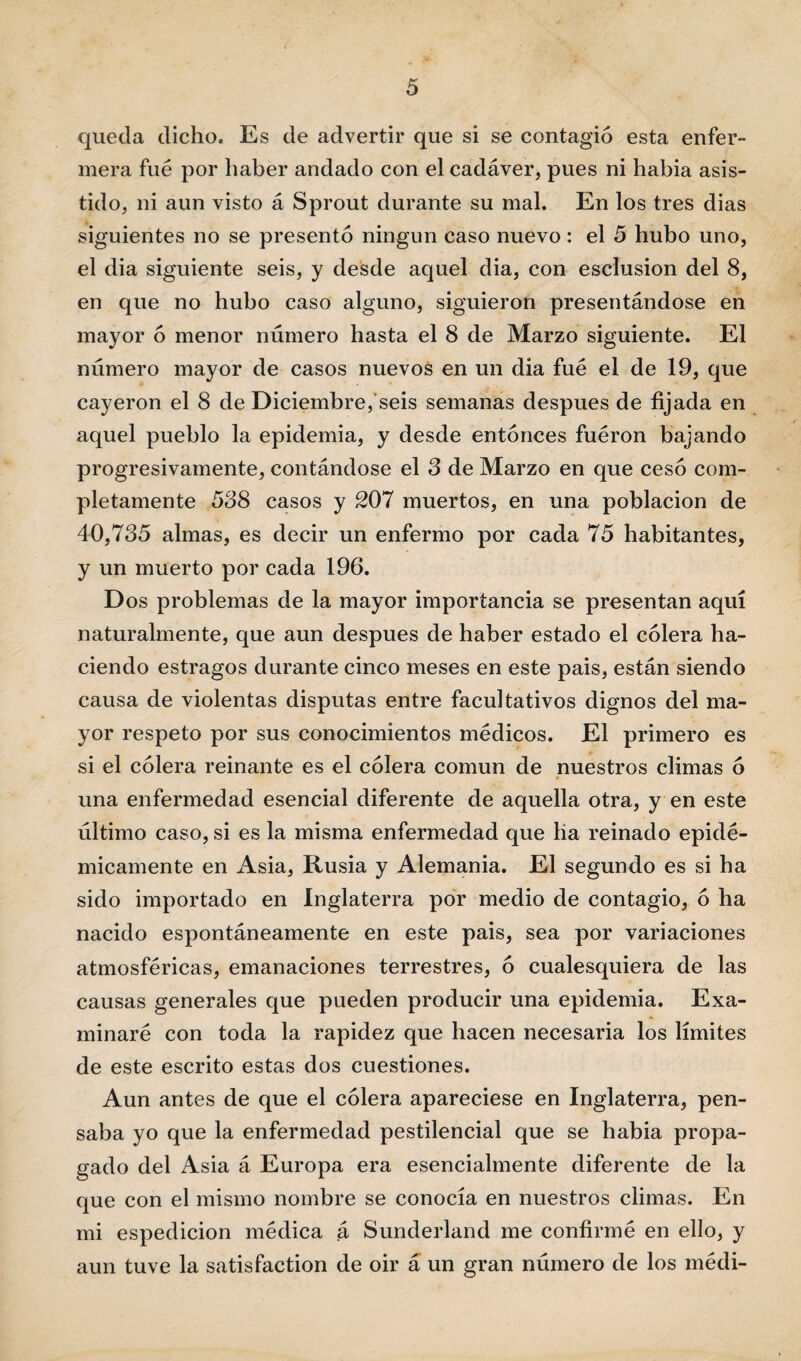 queda dicho. Es de advertir que si se contagió esta enfer¬ mera fue por haber andado con el cadáver, pues ni habia asis¬ tido, ni aun visto á Sprout durante su mal. En los tres dias siguientes no se presentó ningún caso nuevo : el 5 hubo uno, el dia siguiente seis, y desde aquel dia, con esclusion del 8, en que no hubo caso alguno, siguieron presentándose en mayor ó menor número hasta el 8 de Marzo siguiente. El número mayor de casos nuevos en un dia fue el de 19, que cayeron el 8 de Diciembre, seis semanas después de fijada en aquel pueblo la epidemia, y desde entonces fueron bajando progresivamente, contándose el 3 de Marzo en que cesó com¬ pletamente 538 casos y 207 muertos, en una población de 40,735 almas, es decir un enfermo por cada 75 habitantes, y un muerto por cada 196. Dos problemas de la mayor importancia se presentan aquí naturalmente, que aun después de haber estado el cólera ha¬ ciendo estragos durante cinco meses en este pais, están siendo causa de violentas disputas entre facultativos dignos del ma¬ yor respeto por sus conocimientos médicos. El primero es si el cólera reinante es el cólera común de nuestros climas ó una enfermedad esencial diferente de aquella otra, y en este último caso, si es la misma enfermedad que lia reinado epidé¬ micamente en Asia, Rusia y Alemania. El segundo es si ha sido importado en Inglaterra por medio de contagio, ó ha nacido espontáneamente en este pais, sea por variaciones atmosféricas, emanaciones terrestres, ó cualesquiera de las causas generales que pueden producir una epidemia. Exa¬ minaré con toda la rapidez que hacen necesaria los límites de este escrito estas dos cuestiones. Aun antes de que el cólera apareciese en Inglaterra, pen¬ saba yo que la enfermedad pestilencial que se habia propa¬ gado del Asia á Europa era esencialmente diferente de la que con el mismo nombre se conocía en nuestros climas. En mi espedicion médica á Sunderland me confirmé en ello, y aun tuve la satisfaction de oir á un gran número de los médi-