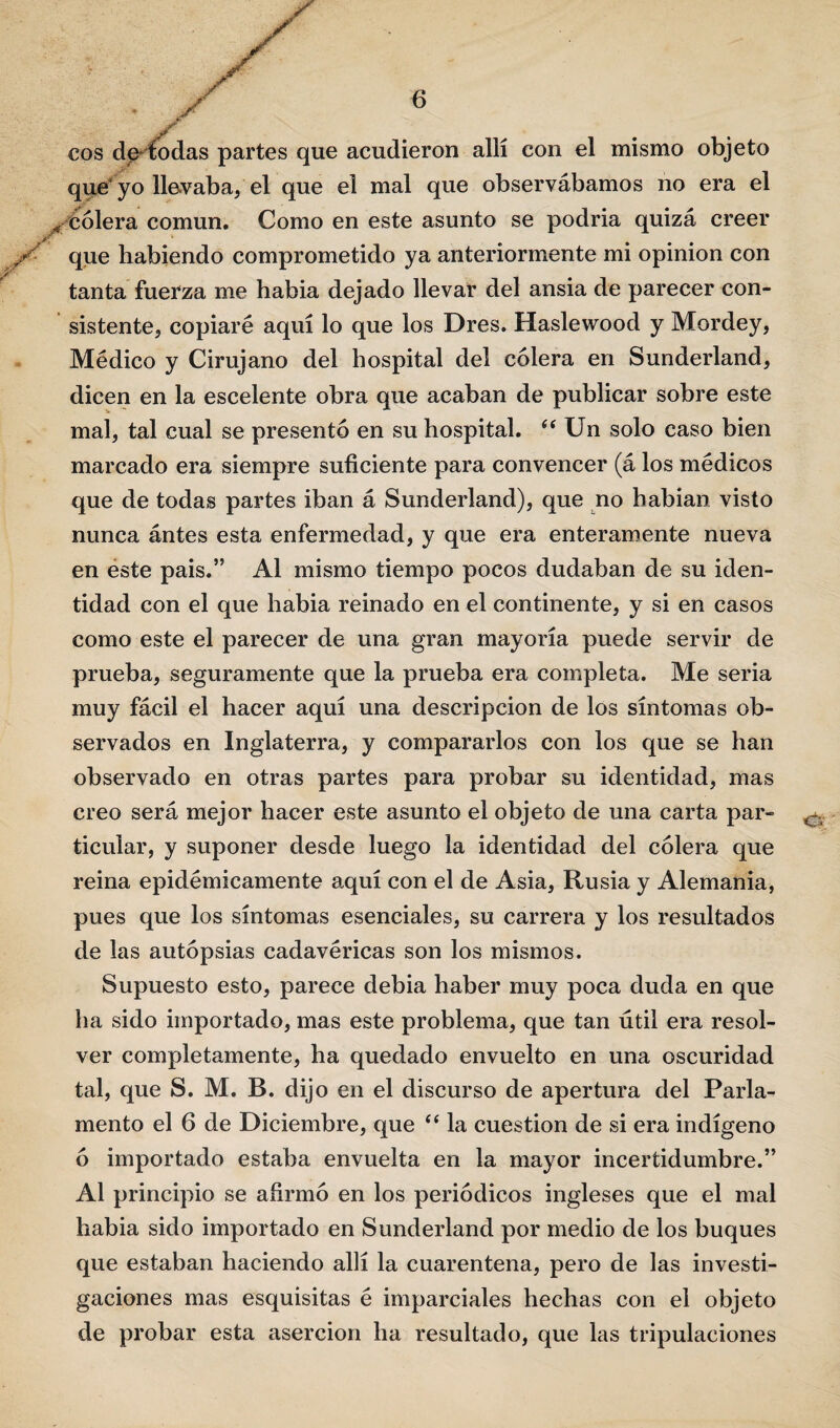 eos de* todas partes que acudieron allí con el mismo objeto que* yo llevaba, el que el mal que observábamos no era el x cólera común. Como en este asunto se podria quizá creer X que habiendo comprometido ya anteriormente mi opinión con tanta fuerza me había dejado llevar del ansia de parecer con¬ sistente, copiaré aquí lo que los Dres. Haslewood y Mordey, Médico y Cirujano del hospital del cólera en Sunderland, dicen en la escelente obra que acaban de publicar sobre este mal, tal cual se presentó en su hospital. “ Un solo caso bien marcado era siempre suficiente para convencer (á los médicos que de todas partes iban á Sunderland), que no habían visto nunca ántes esta enfermedad, y que era enteramente nueva en este pais.” Al mismo tiempo pocos dudaban de su iden¬ tidad con el que había reinado en el continente, y si en casos como este el parecer de una gran mayoría puede servir de prueba, seguramente que la prueba era completa. Me seria muy fácil el hacer aquí una descripción de los síntomas ob¬ servados en Inglaterra, y compararlos con los que se han observado en otras partes para probar su identidad, mas creo será mejor hacer este asunto el objeto de una carta par¬ ticular, y suponer desde luego la identidad del cólera que reina epidémicamente aquí con el de Asia, Rusia y Alemania, pues que los síntomas esenciales, su carrera y los resultados de las autopsias cadavéricas son los mismos. Supuesto esto, parece debía haber muy poca duda en que ha sido importado, mas este problema, que tan útil era resol¬ ver completamente, ha quedado envuelto en una oscuridad tal, que S. M. B. dijo en el discurso de apertura del Parla¬ mento el 6 de Diciembre, que “ la cuestión de si era indígeno ó importado estaba envuelta en la mayor incertidumbre.” Al principio se afirmó en los periódicos ingleses que el mal había sido importado en Sunderland por medio de los buques que estaban haciendo allí la cuarentena, pero de las investi¬ gaciones mas esquisitas é imparciales hechas con el objeto de probar esta aserción ha resultado, que las tripulaciones