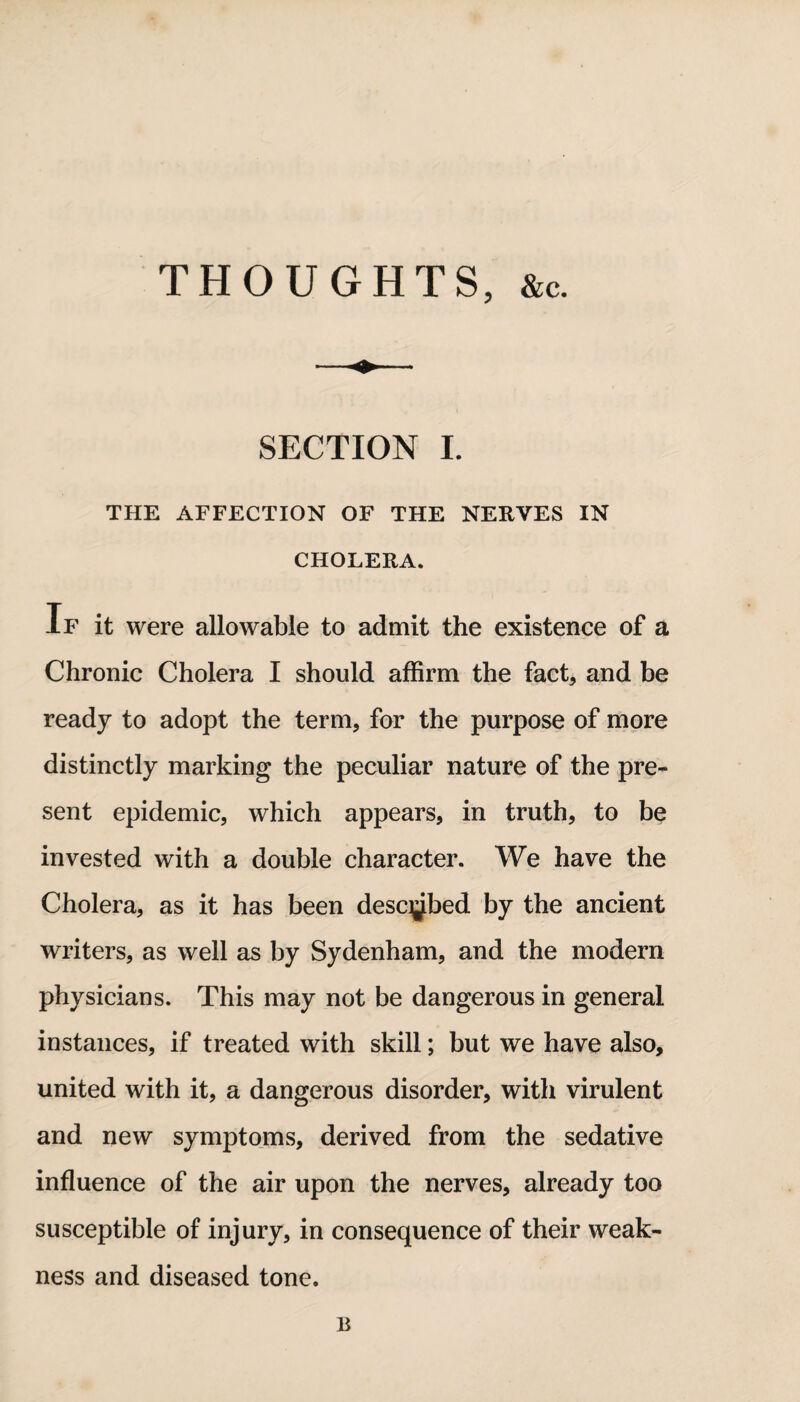THOUGHTS, &c. SECTION I. THE AFFECTION OF THE NERVES IN CHOLERA. If it were allowable to admit the existence of a Chronic Cholera I should affirm the fact, and be ready to adopt the term, for the purpose of more distinctly marking the peculiar nature of the pre¬ sent epidemic, which appears, in truth, to be invested with a double character. We have the Cholera, as it has been descjjbed by the ancient writers, as well as by Sydenham, and the modern physicians. This may not be dangerous in general instances, if treated with skill; but we have also, united with it, a dangerous disorder, with virulent and new symptoms, derived from the sedative influence of the air upon the nerves, already too susceptible of injury, in consequence of their weak¬ ness and diseased tone. B
