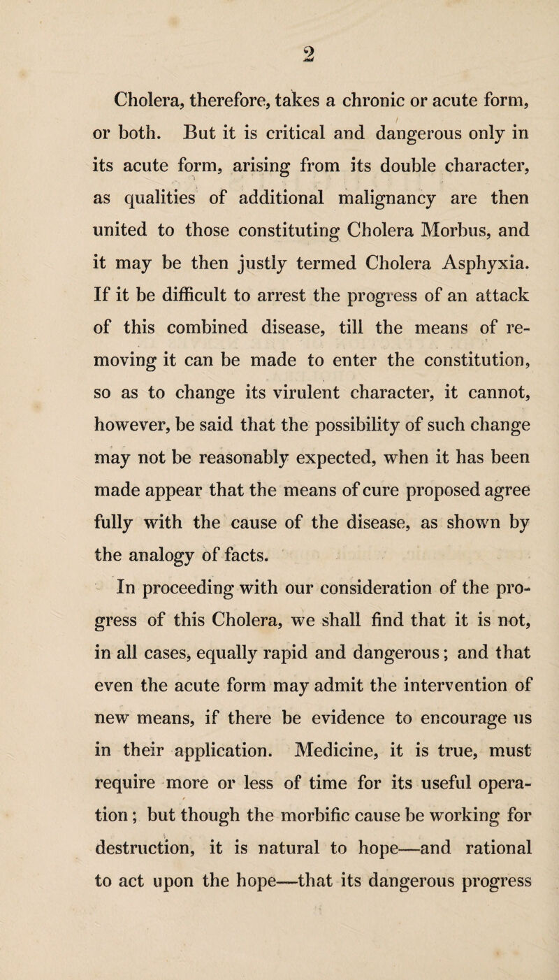 9 Cholera, therefore, takes a chronic or acute form, or both. But it is critical and dangerous only in its acute form, arising from its double character, as qualities of additional malignancy are then united to those constituting Cholera Morbus, and it may be then justly termed Cholera Asphyxia. If it be difficult to arrest the progress of an attack of this combined disease, till the means of re¬ moving it can be made to enter the constitution, so as to change its virulent character, it cannot, however, be said that the possibility of such change may not be reasonably expected, when it has been made appear that the means of cure proposed agree fully with the cause of the disease, as shown by the analogy of facts. In proceeding with our consideration of the pro¬ gress of this Cholera, we shall find that it is not, in all cases, equally rapid and dangerous; and that even the acute form may admit the intervention of new means, if there be evidence to encourage us in their application. Medicine, it is true, must require more or less of time for its useful opera¬ tion ; but though the morbific cause be working for destruction, it is natural to hope—and rational to act upon the hope—that its dangerous progress
