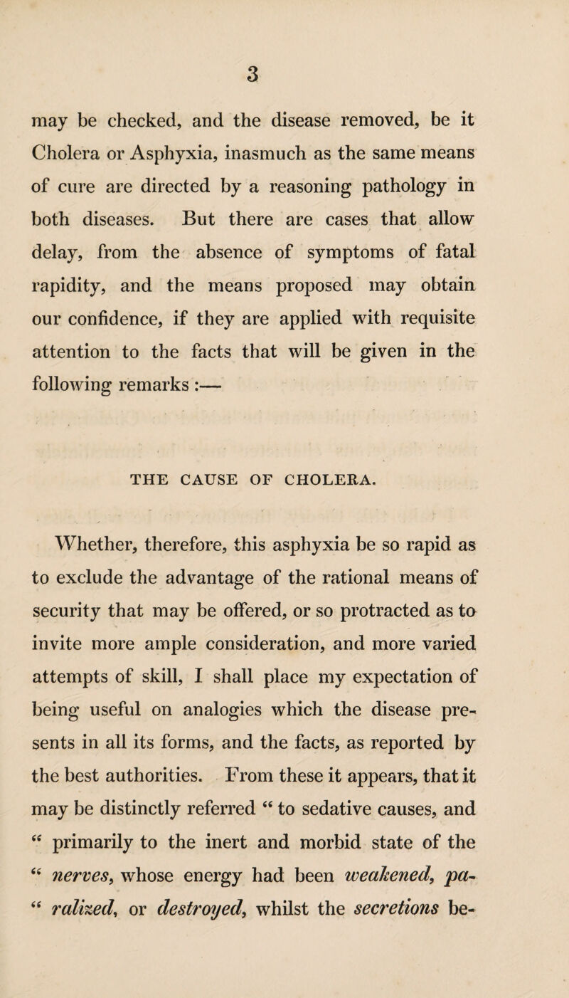 may be checked, and the disease removed, be it Cholera or Asphyxia, inasmuch as the same means of cure are directed by a reasoning pathology in both diseases. But there are cases that allow delay, from the absence of symptoms of fatal rapidity, and the means proposed may obtain our confidence, if they are applied with requisite attention to the facts that will be given in the following remarks :— THE CAUSE OF CHOLERA. Whether, therefore, this asphyxia be so rapid as to exclude the advantage of the rational means of security that may be offered, or so protracted as to invite more ample consideration, and more varied attempts of skill, I shall place my expectation of being useful on analogies which the disease pre¬ sents in all its forms, and the facts, as reported by the best authorities. From these it appears, that it may be distinctly referred 44 to sedative causes, and 44 primarily to the inert and morbid state of the 44 nerves, whose energy had been weakened, pa- 44 ralhed, or destroyed, whilst the secretions be-