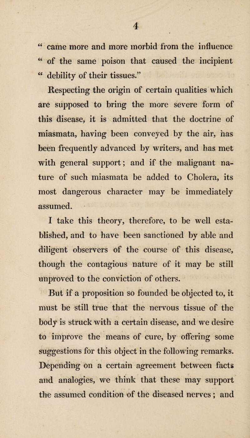<e came more and more morbid from the influence “ of the same poison that caused the incipient w debility of their tissues.” Respecting the origin of certain qualities which are supposed to bring the more severe form of this disease, it is admitted that the doctrine of miasmata, having been conveyed by the air, has been frequently advanced by writers, and has met with general support; and if the malignant na¬ ture of such miasmata be added to Cholera, its most dangerous character may be immediately assumed. I take this theory, therefore, to be well esta¬ blished, and to have been sanctioned by able and diligent observers of the course of this disease, though the contagious nature of it may be still unproved to the conviction of others. But if a proposition so founded be objected to, it must be still true that the nervous tissue of the body is struck with a certain disease, and we desire to improve the means of cure, by offering some suggestions for this object in the following remarks. Depending on a certain agreement between facts and analogies, we think that these may support the assumed condition of the diseased nerves ; and