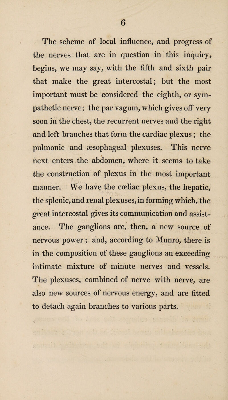 The scheme of local influence, and progress of the nerves that are in question in this inquiry, begins, we may say, with the fifth and sixth pair that make the great intercostal; but the most important must be considered the eighth, or sym¬ pathetic nerve; the par vagum, which gives off very soon in the chest, the recurrent nerves and the right and left branches that form the cardiac plexus; the pulmonic and aesophageal plexuses. This nerve next enters the abdomen, where it seems to take the construction of plexus in the most important manner. We have the coeliac plexus, the hepatic, the splenic, and renal plexuses, in forming which, the great intercostal gives its communication and assist¬ ance. The ganglions are, then, a new source of nervous power; and, according to Munro, there is in the composition of these ganglions an exceeding intimate mixture of minute nerves and vessels. The plexuses, combined of nerve with nerve, are also new sources of nervous energy, and are fitted to detach again branches to various parts.