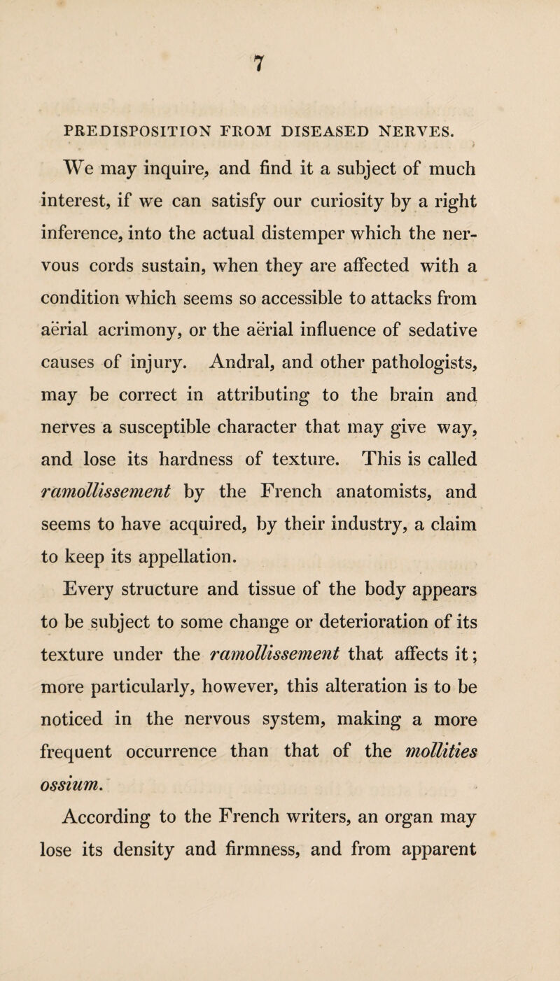 PREDISPOSITION FROM DISEASED NERVES. We may inquire* and find it a subject of much interest, if we can satisfy our curiosity by a right inference, into the actual distemper which the ner¬ vous cords sustain, when they are affected with a condition which seems so accessible to attacks from aerial acrimony, or the aerial influence of sedative causes of injury. Andral, and other pathologists, may be correct in attributing to the brain and nerves a susceptible character that may give way, and lose its hardness of texture. This is called ramollissement by the French anatomists, and seems to have acquired, by their industry, a claim to keep its appellation. Every structure and tissue of the body appears to be subject to some change or deterioration of its texture under the ramollissement that affects it; more particularly, however, this alteration is to be noticed in the nervous system, making a more frequent occurrence than that of the mollities ossium. According to the French writers, an organ may lose its density and firmness, and from apparent