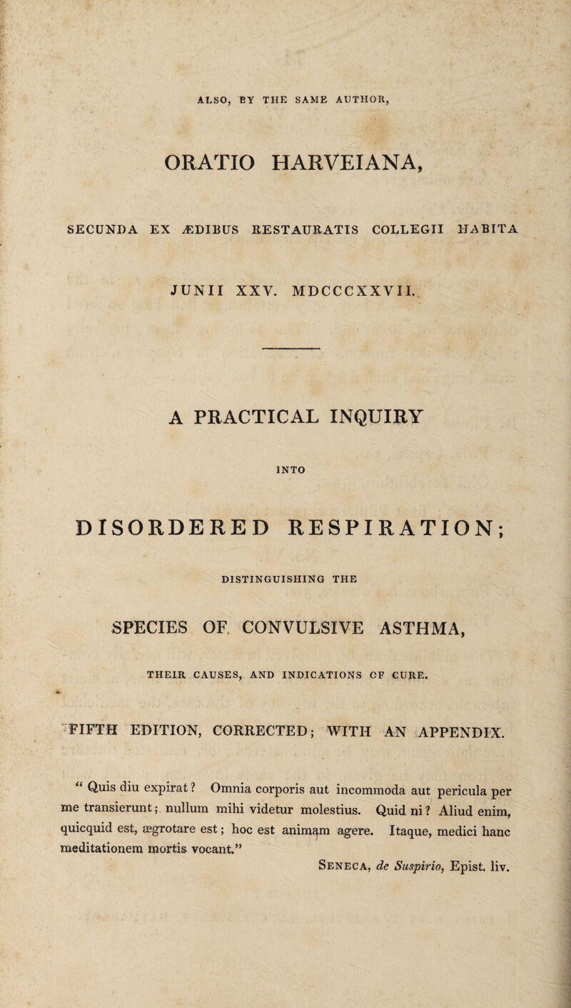 ALSO, BY THE SAME AUTHOR, ORATIO HARVEIANA, SECUNDA EX JSDIBLTS RESTAURATIS COLLEGTI HABITA JUNII XXV. MDCCCXXVII. A PRACTICAL INQUIRY INTO DISORDERED RESPIRATION; DISTINGUISHING THE SPECIES OF CONVULSIVE ASTHMA, THEIR CAUSES, AND INDICATIONS CF CURE. FIFTH EDITION, CORRECTED; WITH AN APPENDIX. “ Quis diu expirat ? Omnia corporis aut incommoda aut pericula per me transierunt; nullum mihi videtur molestius. Quid ni ? Aliud enim, quicquid est, aegrotare est; hoc est anim^m agere. Itaque, medici hanc meditationem mortis vocant.” Seneca, de Suspirio, Epist. liv.