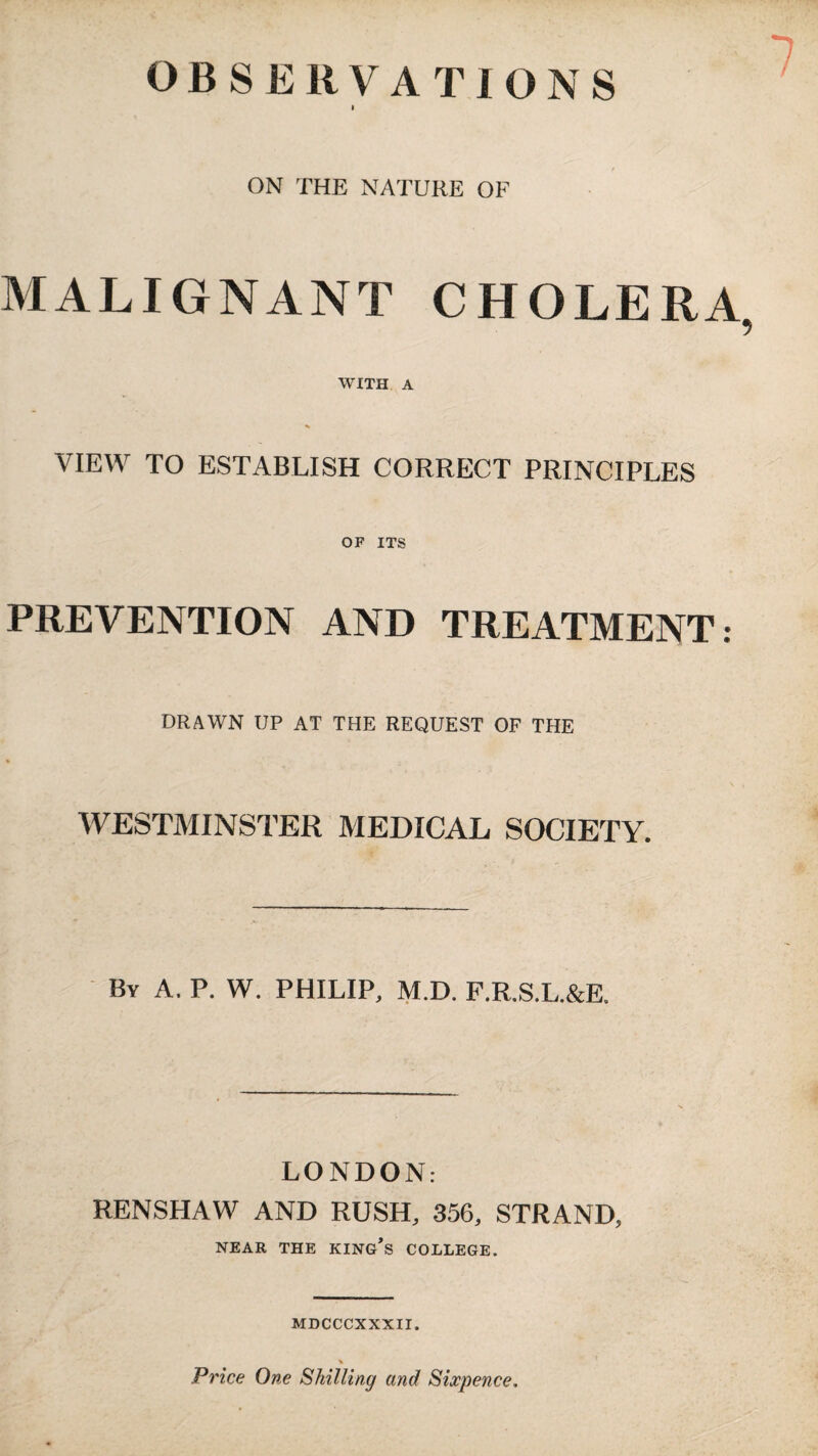 OBSERVATIONS 7 ON THE NATURE OF MALIGNANT CHOLERA WITH A VIEW TO ESTABLISH CORRECT PRINCIPLES OF ITS PREVENTION AND TREATMENT: DRAWN UP AT THE REQUEST OF THE WESTMINSTER MEDICAL SOCIETY. By a. P. W. PHILIP. M.D. P.R.S.L.&E. LONDON: RENSHAW AND RUSH, 356, STRAND, NEAR THE KING’s COLLEGE. MDCCCXXXII. Price One Shilling and Sixpence.
