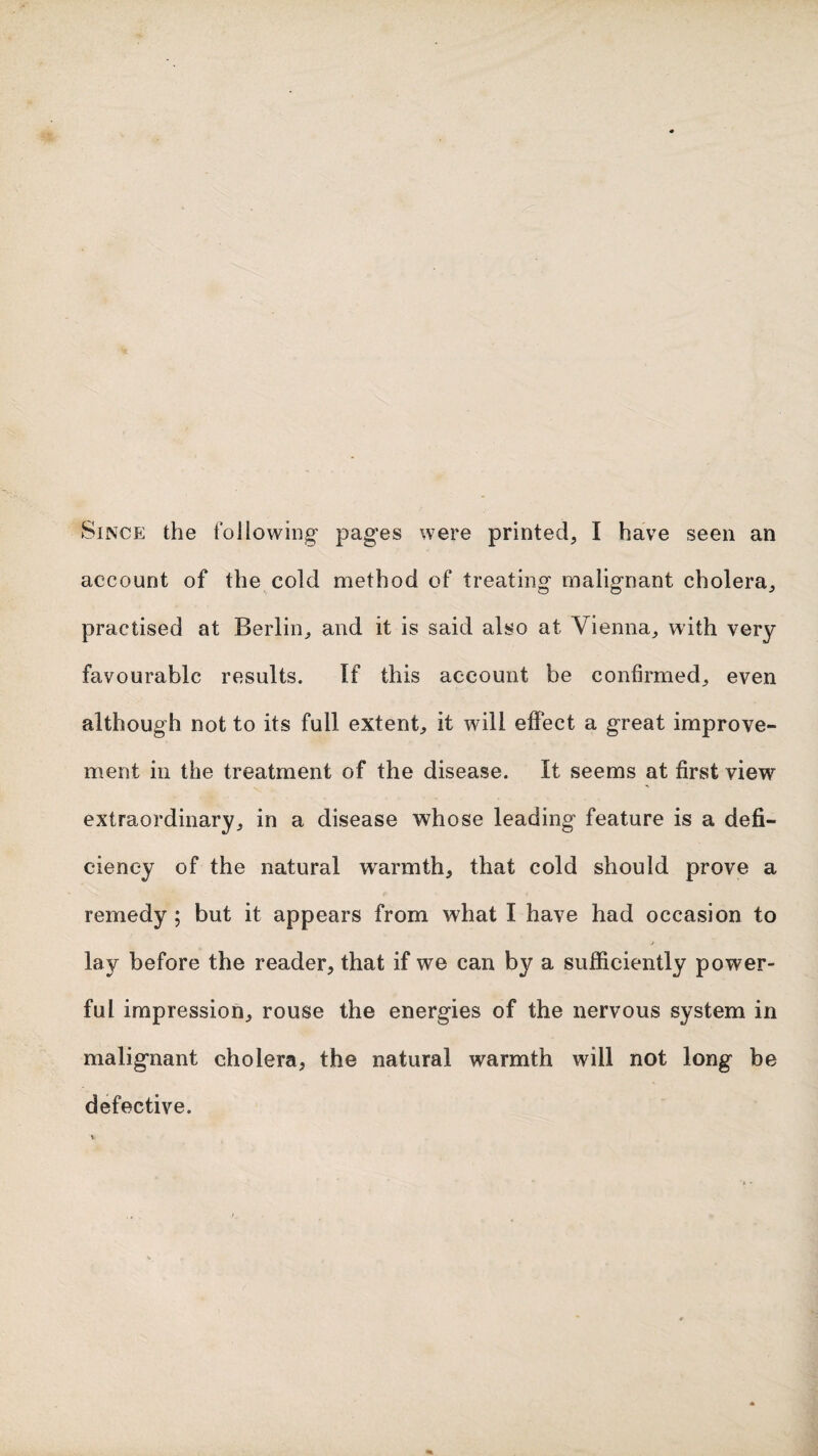 Since the following pages were printed, I have seen an account of the cold method of treating malignant cholera, practised at Berlin, and it is said also at Vienna, with very favourable results. If this account be confirmed, even although not to its full extent, it will effect a great improve¬ ment in the treatment of the disease. It seems at first view extraordinary, in a disease whose leading feature is a defi¬ ciency of the natural warmth, that cold should prove a remedy; but it appears from what I have had occasion to t lay before the reader, that if we can by a sufficiently power¬ ful impression, rouse the energies of the nervous system in malignant cholera, the natural warmth will not long be defective.