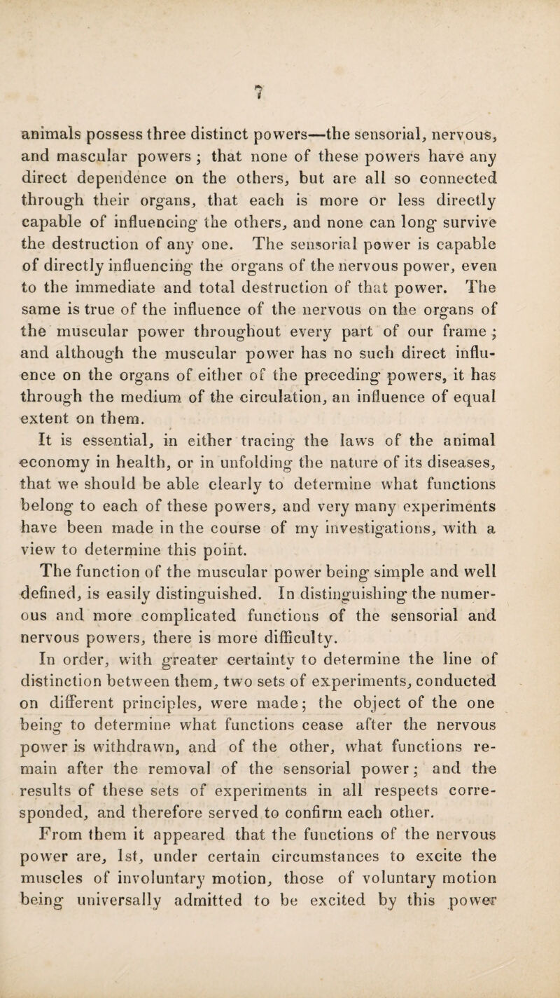 animals possess three distinct powers—the sensorial^ nervous, and mascular powers ; that none of these powers have any direct dependence on the others, but are all so connected through their organs, that each is more or less directly capable of influencing the others, and none can long survive the destruction of any one. The sensorial power is capable of directly influencing the organs of the nervous power, even to the immediate and total destruction of that power. The same is true of the influence of the nervous on the organs of the muscular power throughout every part of our frame ; and although the muscular power has no such direct influ¬ ence on the organs of either of the preceding powers, it has through the medium of the circulation, an influence of equal extent on them. It is essential, in either tracing the laws of the animal economy in health, or in unfolding the nature of its diseases, that we should be able clearly to determine what functions belong to each of these powers, and very many experiments have been made in the course of my investigations, with a view to determine this point. The function of the muscular power being simple and well defined, is easily distinguished. In distinguishing the numer¬ ous and more complicated functions of the sensorial and nervous powers, there is more difficulty. In order, with greater certainty to determine the line of distinction between them, two sets of experiments, conducted on different principles, were made; the object of the one being to determine what functions cease after the nervous power is withdrawn, and of the other, what functions re¬ main after the removal of the sensorial power; and the results of these sets of experiments in all respects corre¬ sponded, and therefore served to confirm each other. From them it appeared that the functions of the nervous power are, 1st, under certain circumstances to excite the muscles of involuntary motion, those of voluntary motion being universally admitted to be excited by this power