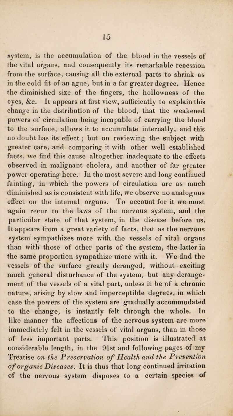 system, is the accumulation of the blood in the vessels of the vital organs, and consequently its remarkable recession from the surface, causing all the external parts to shrink as in the cold fit of an ague, but in a far greater degree. Hence the diminished size of the fingers, the hollowness of the eyes, &c. It appears at first view, sufficiently to explain this change in the distribution of the blood, that the weakened powers of circulation being incapable of carrying the blood to the surface, allows it to accumulate internally, and this no doubt has its effect; but on reviewing the subject with greater care, and comparing it with other well established facts, we find this cause altogether inadequate to the effects observed in malignant cholera, and another of far greater power operating here. In the most severe and long continued fainting, in which the powers of circulation are as much diminished as is consistent with life, we observe no analogous effect on the internal organs. To account for it we must again recur to the laws of the nervous system, and the particular state of that system, in the disease before us. It appears from a great variety of facts, that as the nervous system sympathizes more with the vessels of vital organs than with those of other parts of the system, the latter in the same proportion sympathize more with it. We find the vessels of the surface greatly deranged, without exciting much general disturbance of the system, but any derange¬ ment of the vessels of a vital part, unless it be of a chronic nature, arising by slow and imperceptible degrees, in which case the powers of the system are gradually accommodated to the change, is instantly felt through the whole. In like manner the affections of the nervous system are more' immediately felt in the vessels of vital organs, than in those of less important parts. This position is illustrated at considerable length, in the 91st and following pages of my Treatise on the Preservation of Health and the Prevention of organic Diseases. It is thus that long continued irritation of the nervous system disposes to a certain species of