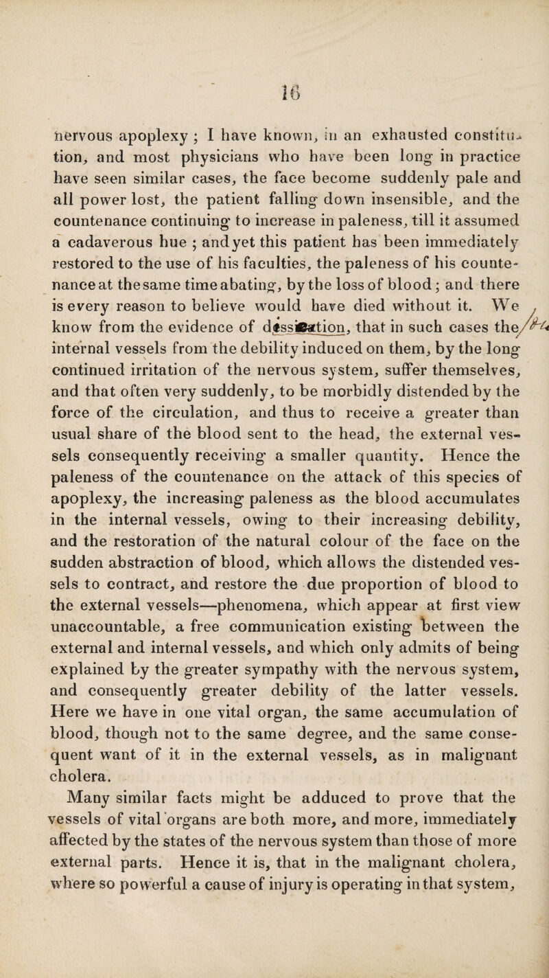 tion> and most physicians who have been long in practice have seen similar cases, the face become suddenly pale and all power lost, the patient falling down insensible, and the countenance continuing' to increase in paleness, till it assumed a cadaverous hue ; andyet this patient has been immediately restored to the use of his faculties, the paleness of his counte¬ nance at the same time abating, by the loss of blood; and there is every reason to believe would have died without it. We . know from the evidence of d.dsskBation, that in such cases the/^^ I,- — — -- y‘ internal vessels from the debility induced on them, by the long continued irritation of the nervous system, suffer themselves, and that often very suddenly, to be morbidly distended by the force of the circulation, and thus to receive a greater than usual share of the blood sent to the head, the external ves¬ sels consequently receiving a smaller quantity. Hence the paleness of the countenance on the attack of this species of apoplexy, the increasing paleness as the blood accumulates in the internal vessels, owing to their increasing debility, and the restoration of the natural colour of the face on the sudden abstraction of blood, which allows the distended ves¬ sels to contract, and restore the due proportion of blood to the external vessels—phenomena, which appear at first view unaccountable, a free communication existing betw'een the external and internal vessels, and which only admits of being explained by the greater sympathy with the nervous system, and consequently greater debility of the latter vessels. Here we have in one vital organ, the same accumulation of blood, though not to the same degree, and the same conse¬ quent want of it in the external vessels, as in malignant cholera. Many similar facts might be adduced to prove that the vessels of vital 'organs are both more, and more, immediately affected by the states of the nervous system than those of more external parts. Hence it is, that in the malignant cholera, where so powerful a cause of injury is operating in that system.