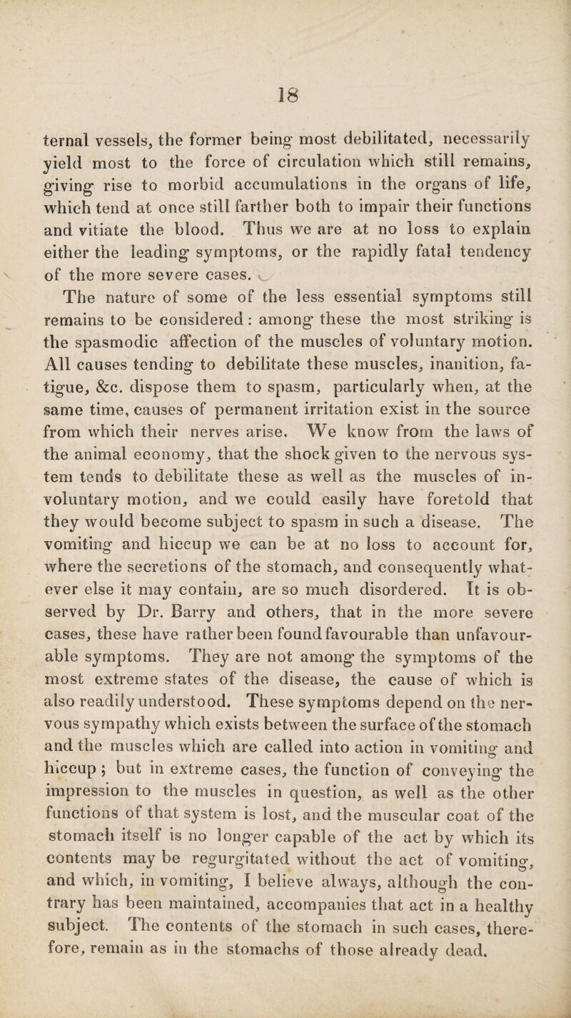 ternal vessels, the former being- most debilitated, necessarily yield most to the force of circulation which still remains, giving rise to morbid accumulations in the organs of life, which tend at once still farther both to impair their functions and vitiate the blood. Thus we are at no loss to explain either the leading symptoms, or the rapidly fatal tendency of the more severe cases. ^ The nature of some of the less essential symptoms still remains to be considered : among these the most striking is the spasmodic affection of the muscles of voluntary motion. All causes tending to debilitate these muscles, inanition, fa¬ tigue, &c. dispose them to spasm, particularly when, at the same time, causes of permanent irritation exist in the source from which their nerves arise. We know from the laws of the animal economy, that the shock given to the nervous sys¬ tem tends to debilitate these as well as the muscles of in¬ voluntary motion, and we could easily have foretold that they would become subject to spasm in such a disease. The vomiting and hiccup we can be at no loss to account for, where the secretions of the stomach, and consequently what¬ ever else it may contain, are so much disordered. Tt is ob¬ served by Dr. Barry and others, that in the more severe cases, these have rather been found favourable than unfavour¬ able symptoms. They are not among the symptoms of the most extreme states of the disease, the cause of which is also readily understood. These symptoms depend on the ner¬ vous sympathy which exists between the surface of the stomach and the muscles which are called into action in vomitino- and hiccup ; but in extreme cases, the function of conveying the impression to the muscles in question, as well as the other functions of that system is lost, and the muscular coat of the stomach itself is no longer capable of the act by which its contents may be regurgitated without the act of vomiting, and which, in vomiting, I believe always, although the con¬ trary has been maintained, accompanies that act in a healthy subject. The contents of the stomach in such cases, there¬ fore, remain as in the stomachs of those already dead.
