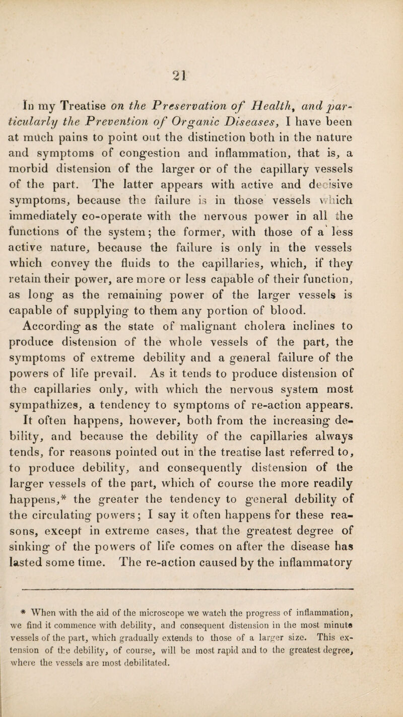 In my Treatise on the Preservation of Healthy and par¬ ticularly the Prevention of Organic Diseases, I have been at much pains to point out the distinction both in the nature and symptoms of congestion and inflammation, that is, a morbid distension of the larger or of the capillary vessels of the part. The latter appears with active and decisive symptoms, because the failure is in those vessels which immediately co-operate with the nervous power in all the functions of the system; the former, with those of a less active nature, because the failure is only in the vessels which convey the fluids to the capillaries, which, if they retain their power, are more or less capable of their function, as long as the remaining power of the larger vessels is capable of supplying to them any portion of blood. According as the state of malignant cholera inclines to produce distension of the whole vessels of the part, the symptoms of extreme debility and a general failure of the powers of life prevail. As it tends to produce distension of the capillaries only, with which the nervous system most sympathizes, a tendency to symptoms of re-action appears. It often happens, however, both from the increasing de¬ bility, and because the debility of the capillaries always tends, for reasons pointed out in the treatise last referred to, to produce debility, and consequently distension of the larger vessels of the part, which of course the more readily happens,* the greater the tendency to general debility of the circulating powers; I say it often happens for these rea¬ sons, except in extreme cases, that the greatest degree of sinking of the powers of life comes on after the disease has lasted some time. The re-action caused by the inflammatory * When with the aid of the microscope we watch the progress of inflammation, we find it commence with debility, and consequent distension in the most minute vessels of the part, which gradually extends to those of a larger size. This ex¬ tension of the debility, of course, will be most rapid and to the greatest degree, where the vessels are most debilitated.