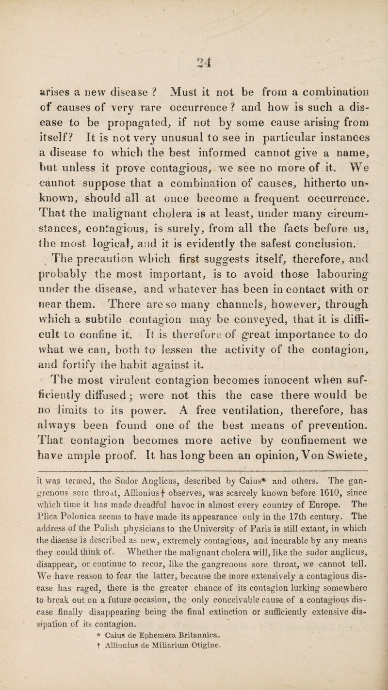 arises a new disease ? Must it not be from a combination of causes of very rare occurrence ? and how is such a dis- V ease to be propagated^ if not by some cause arising from itself? It is not very unusual to see in particular instances a disease to which the best informed cannot give a name^ but unless it prove contagious, we see no more of it. We cannot suppose that a combination of causes, hitherto un¬ known, should all at once become a frequent occurrence. That the malignant cholera is at least, under many circum¬ stances, contagious, is surely, from all the facts before us, the most logical, and it is evidently the safest conclusion. The precaution which first suggests itself, therefore, and probably the most important, is to avoid those labouring under the disease, and whatever has been in contact with or near them. There are so many channels, however, through which a subtile contagion may be conveyed, that it is diffi¬ cult to confine it. It is therefore of great importance to do what we can, both to lessen the activity of the contagion, and fortify the habit against it. The most virulent contagion becomes innocent when suf¬ ficiently diffused; were not this the case there would be no limits to its power. A free ventilation, therefore, has always been found one of the best means of prevention. That contagion becomes more active by confinement we have ample proof. It has long been an opinion. Von Swiete, it was termed, the Sudor Anglicus, described by Cains* and others. The gan- grenous sore throat, Allioniusf observes, was scarcely known before 1610, since which time it has made dreadful havoc in almost every country of Enrope. The Plica Polonica seems to have made its appearance only in the 17th century. The address of the Polish physicians to the University of Paris is still extant, in which the disease is described as new, extremely contagious, and incurable by any means they could think of. Whether the malignant cholera will, like the sudor anglicus, disappear, or continue to recur, like the gangrenous sore throat, we cannot tell. We have reason to fear the latter, because the more extensively a contagious dis¬ ease has raged, there is the greater chance of its contagion lurking somewhere to break out on a future occasion, the only conceivable cause of a contagious dis¬ ease finally disappearing being the final extinction or sufficiently extensive dis¬ sipation of its contagion. * Caius cle Ephemera Britannica. t Allionius de Miliarium Otigine.